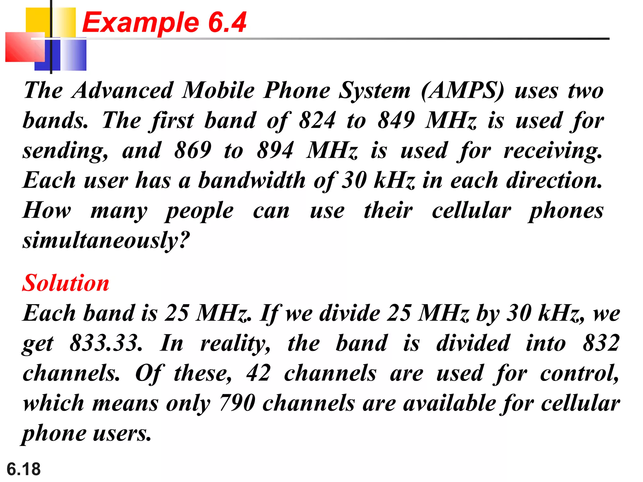 6.18
The Advanced Mobile Phone System (AMPS) uses two
bands. The first band of 824 to 849 MHz is used for
sending, and 869 to 894 MHz is used for receiving.
Each user has a bandwidth of 30 kHz in each direction.
How many people can use their cellular phones
simultaneously?
Solution
Each band is 25 MHz. If we divide 25 MHz by 30 kHz, we
get 833.33. In reality, the band is divided into 832
channels. Of these, 42 channels are used for control,
which means only 790 channels are available for cellular
phone users.
Example 6.4
 