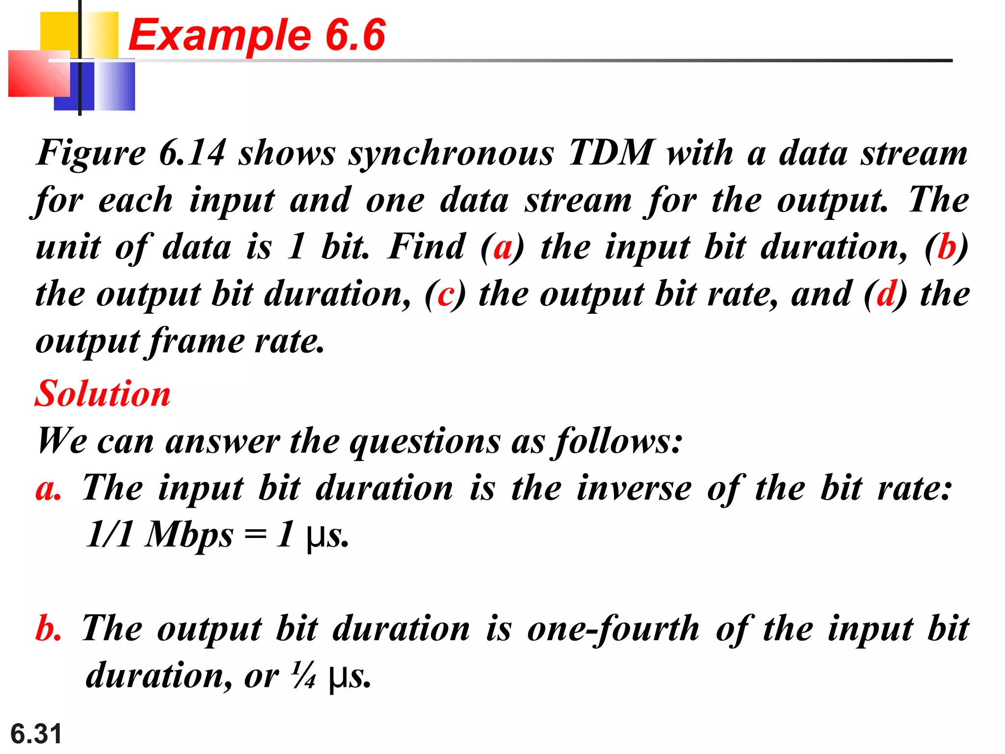 6.31
Figure 6.14 shows synchronous TDM with a data stream
for each input and one data stream for the output. The
unit of data is 1 bit. Find (a) the input bit duration, (b)
the output bit duration, (c) the output bit rate, and (d) the
output frame rate.
Solution
We can answer the questions as follows:
a. The input bit duration is the inverse of the bit rate:
1/1 Mbps = 1 s.μ
b. The output bit duration is one-fourth of the input bit
duration, or ¼ s.μ
Example 6.6
 