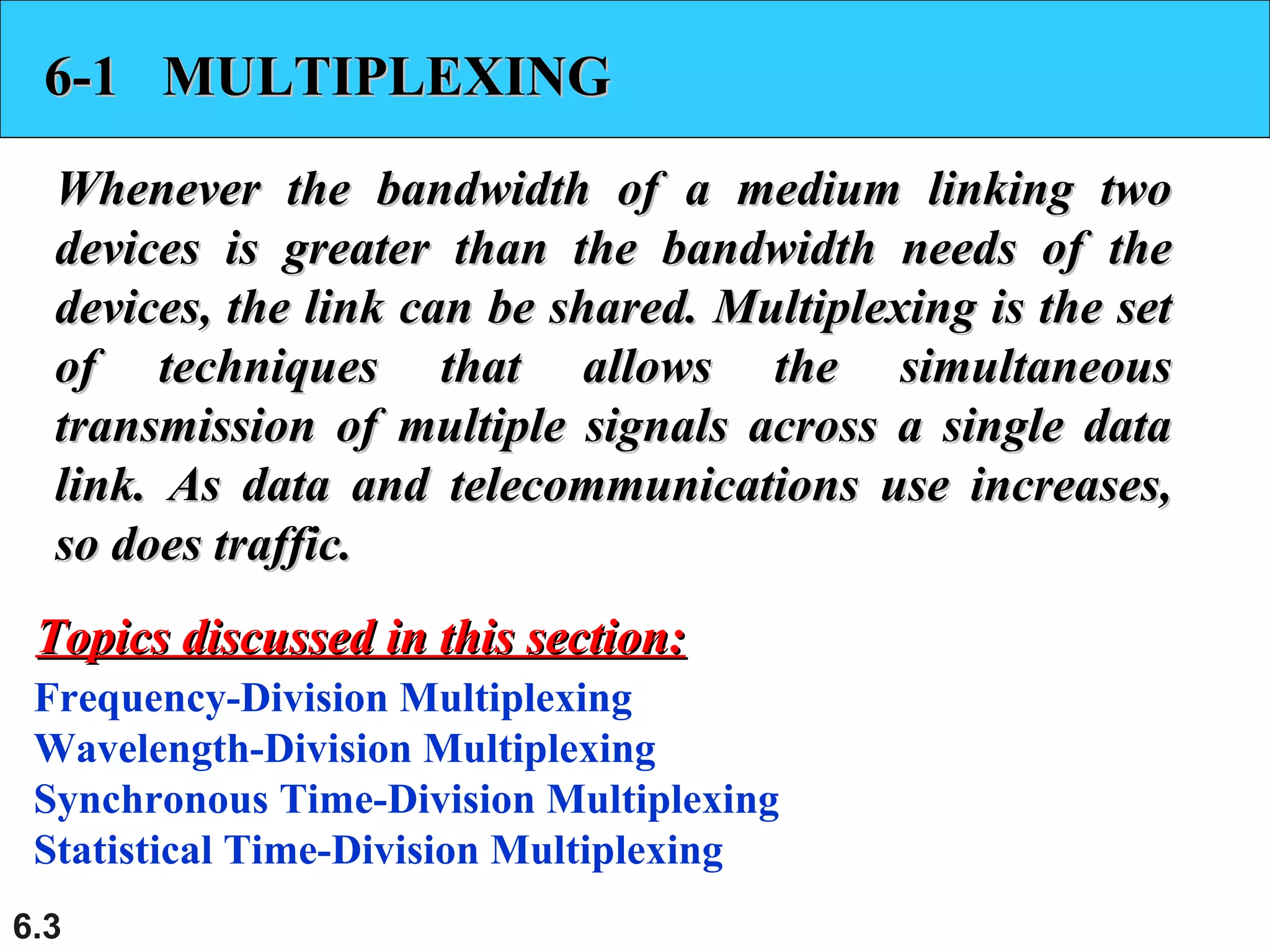 6.3
6-1 MULTIPLEXING6-1 MULTIPLEXING
Whenever the bandwidth of a medium linking twoWhenever the bandwidth of a medium linking two
devices is greater than the bandwidth needs of thedevices is greater than the bandwidth needs of the
devices, the link can be shared. Multiplexing is the setdevices, the link can be shared. Multiplexing is the set
of techniques that allows the simultaneousof techniques that allows the simultaneous
transmission of multiple signals across a single datatransmission of multiple signals across a single data
link. As data and telecommunications use increases,link. As data and telecommunications use increases,
so does traffic.so does traffic.
Frequency-Division Multiplexing
Wavelength-Division Multiplexing
Synchronous Time-Division Multiplexing
Statistical Time-Division Multiplexing
Topics discussed in this section:Topics discussed in this section:
 
