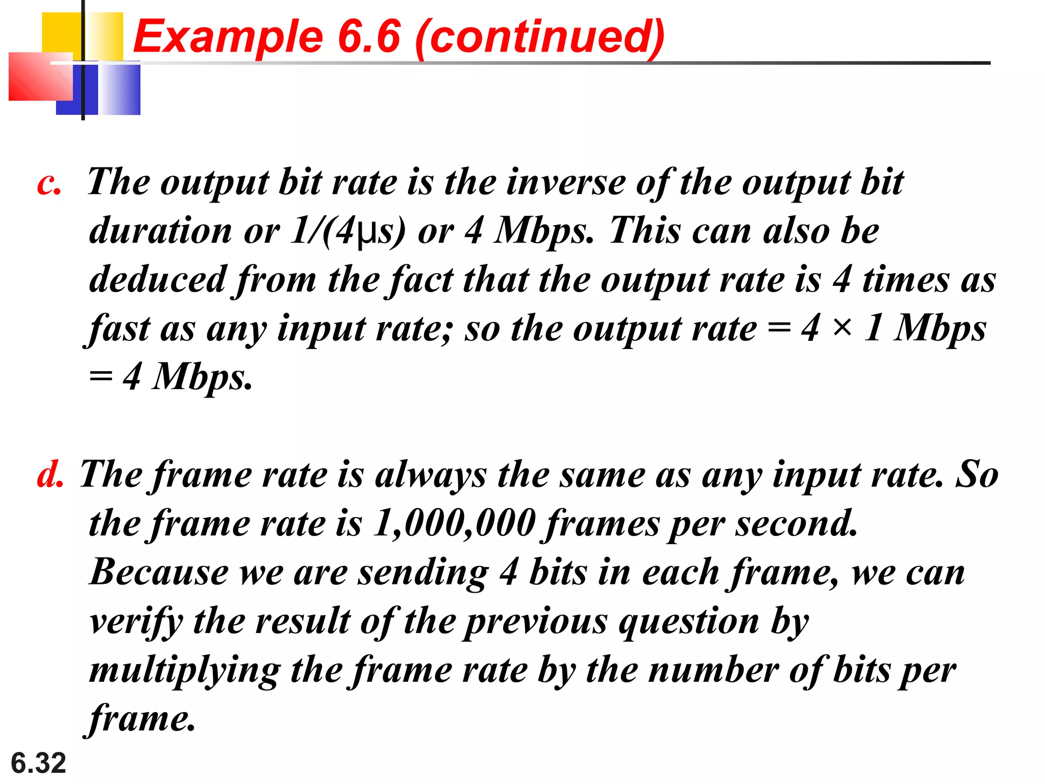6.32
c. The output bit rate is the inverse of the output bit
duration or 1/(4 s) or 4 Mbps. This can also beμ
deduced from the fact that the output rate is 4 times as
fast as any input rate; so the output rate = 4 × 1 Mbps
= 4 Mbps.
d. The frame rate is always the same as any input rate. So
the frame rate is 1,000,000 frames per second.
Because we are sending 4 bits in each frame, we can
verify the result of the previous question by
multiplying the frame rate by the number of bits per
frame.
Example 6.6 (continued)
 