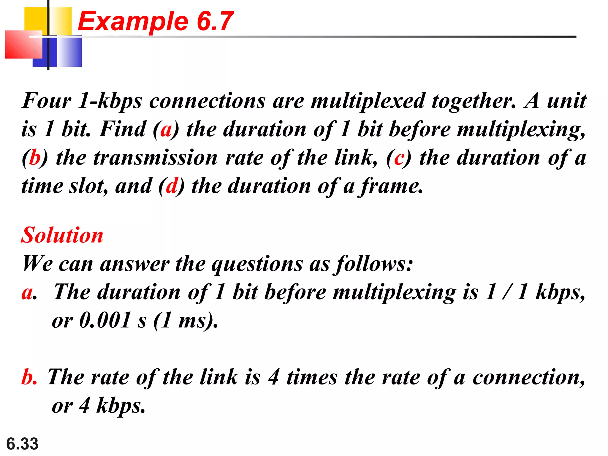 6.33
Four 1-kbps connections are multiplexed together. A unit
is 1 bit. Find (a) the duration of 1 bit before multiplexing,
(b) the transmission rate of the link, (c) the duration of a
time slot, and (d) the duration of a frame.
Solution
We can answer the questions as follows:
a. The duration of 1 bit before multiplexing is 1 / 1 kbps,
or 0.001 s (1 ms).
b. The rate of the link is 4 times the rate of a connection,
or 4 kbps.
Example 6.7
 