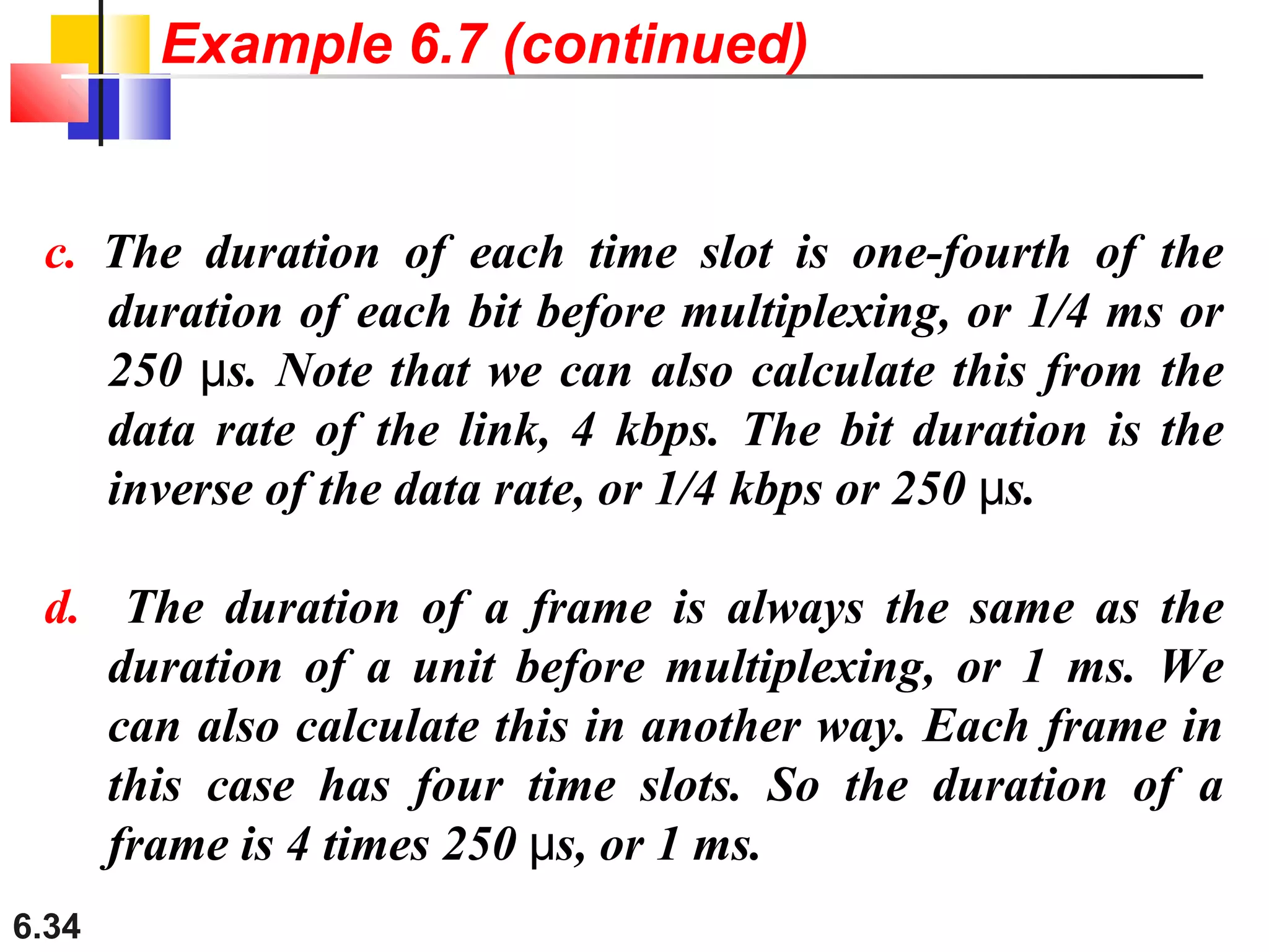 6.34
c. The duration of each time slot is one-fourth of the
duration of each bit before multiplexing, or 1/4 ms or
250 s. Note that we can also calculate this from theμ
data rate of the link, 4 kbps. The bit duration is the
inverse of the data rate, or 1/4 kbps or 250 s.μ
d. The duration of a frame is always the same as the
duration of a unit before multiplexing, or 1 ms. We
can also calculate this in another way. Each frame in
this case has four time slots. So the duration of a
frame is 4 times 250 s, or 1 ms.μ
Example 6.7 (continued)
 