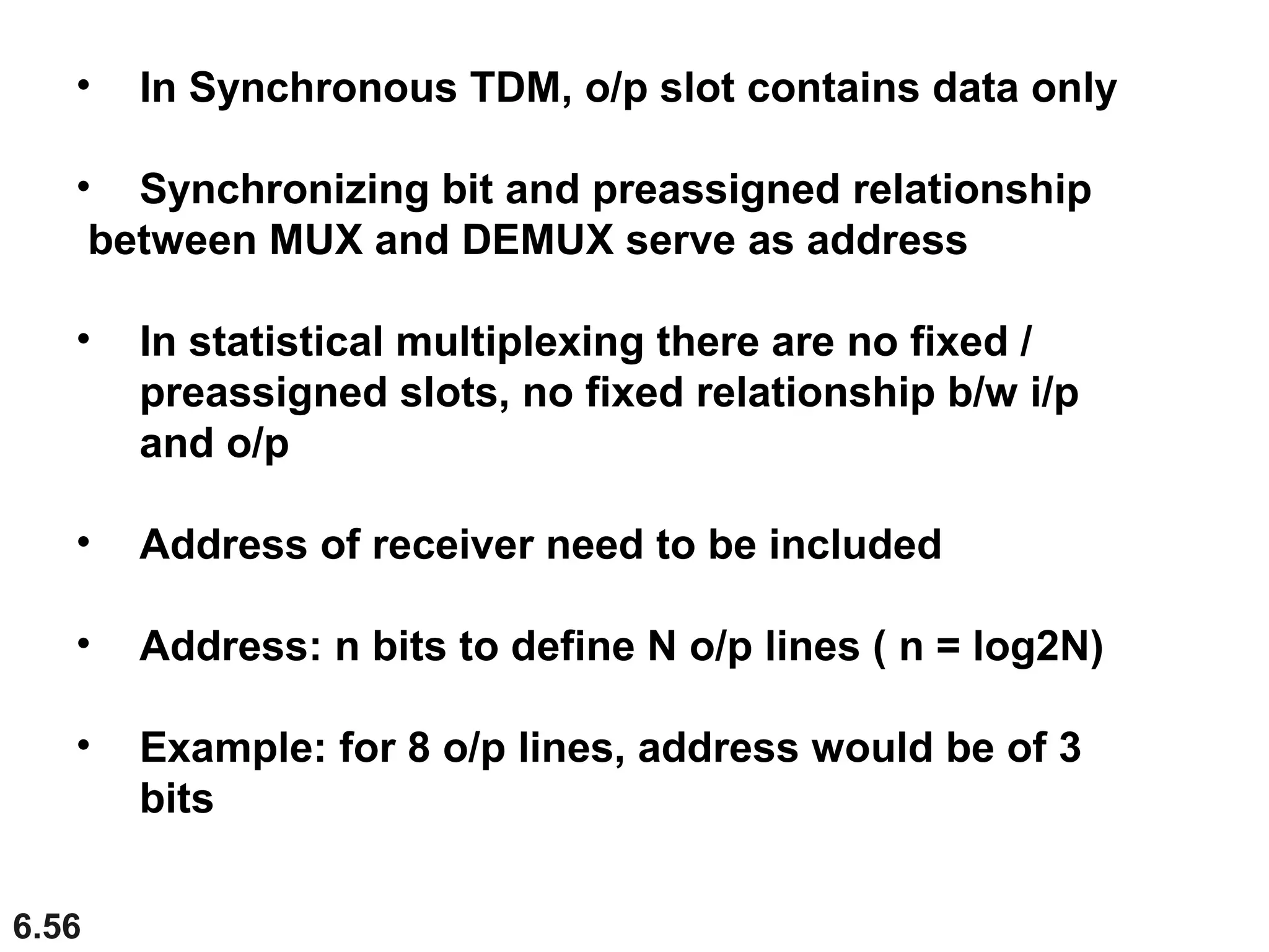 6.56
• In Synchronous TDM, o/p slot contains data only
• Synchronizing bit and preassigned relationship
between MUX and DEMUX serve as address
• In statistical multiplexing there are no fixed /
preassigned slots, no fixed relationship b/w i/p
and o/p
• Address of receiver need to be included
• Address: n bits to define N o/p lines ( n = log2N)
• Example: for 8 o/p lines, address would be of 3
bits
 