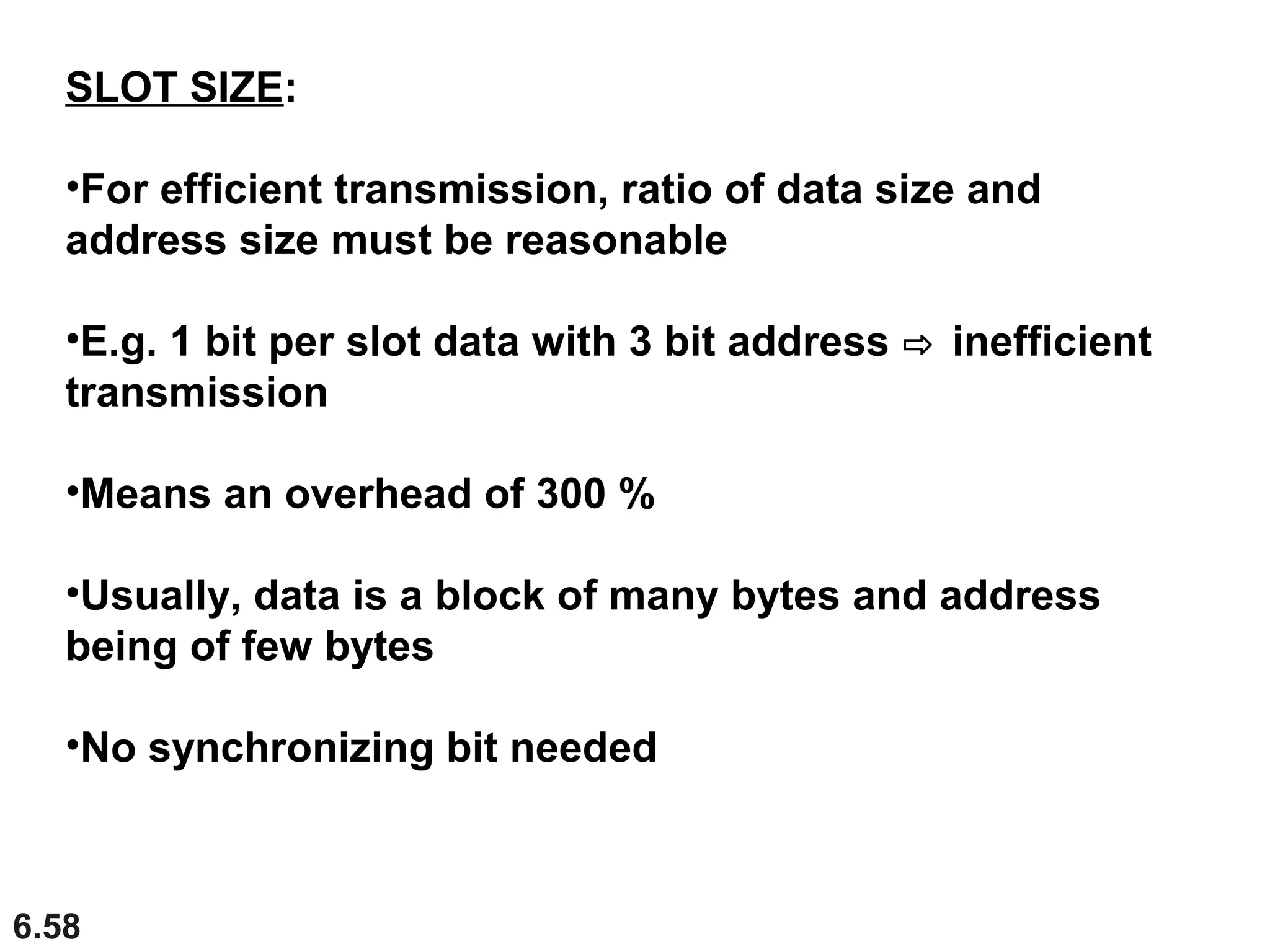 6.58
SLOT SIZE:
•For efficient transmission, ratio of data size and
address size must be reasonable
•E.g. 1 bit per slot data with 3 bit address ⇨ inefficient
transmission
•Means an overhead of 300 %
•Usually, data is a block of many bytes and address
being of few bytes
•No synchronizing bit needed
 