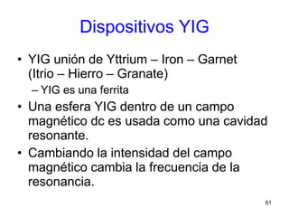 61
Dispositivos YIG
• YIG unión de Yttrium – Iron – Garnet
(Itrio – Hierro – Granate)
– YIG es una ferrita
• Una esfera YIG dentro de un campo
magnético dc es usada como una cavidad
resonante.
• Cambiando la intensidad del campo
magnético cambia la frecuencia de la
resonancia.
 