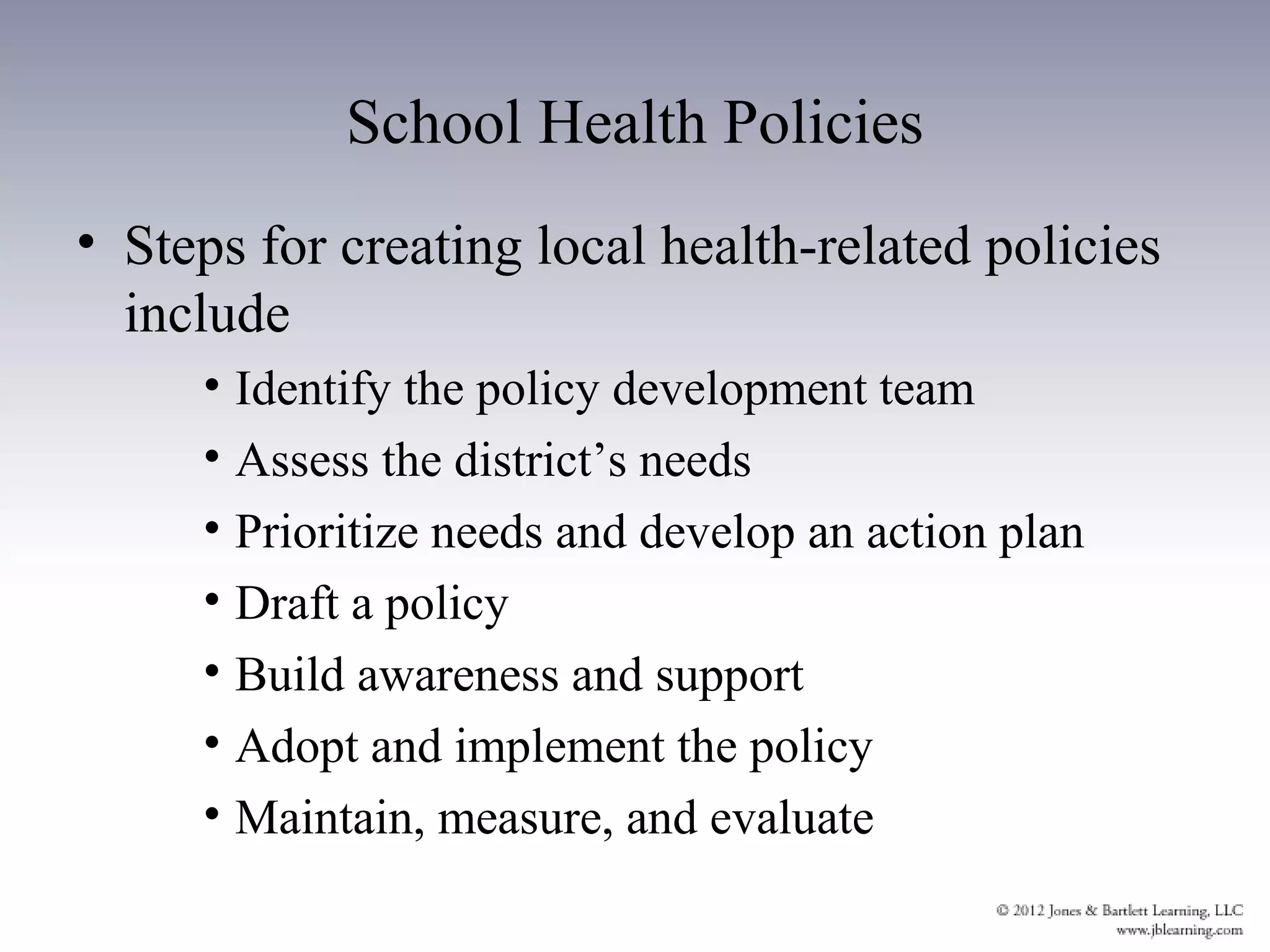 School Health Policies
• Steps for creating local health-related policies
  include
     • Identify the policy development team
     • Assess the district’s needs
     • Prioritize needs and develop an action plan
     • Draft a policy
     • Build awareness and support
     • Adopt and implement the policy
     • Maintain, measure, and evaluate
 
