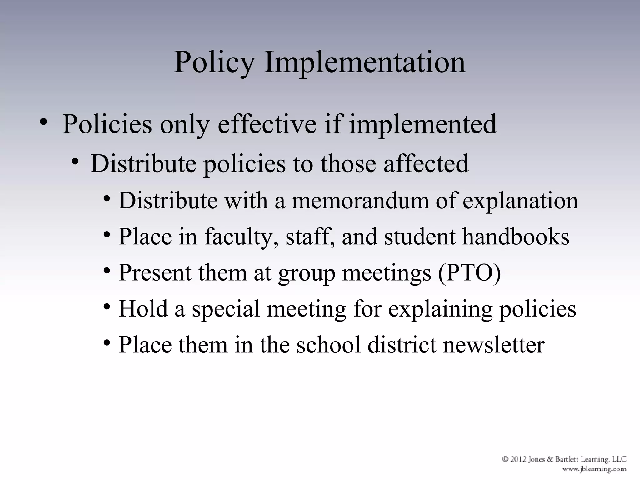 Policy Implementation
• Policies only effective if implemented
  • Distribute policies to those affected
     • Distribute with a memorandum of explanation
     • Place in faculty, staff, and student handbooks
     • Present them at group meetings (PTO)
     • Hold a special meeting for explaining policies
     • Place them in the school district newsletter
 
