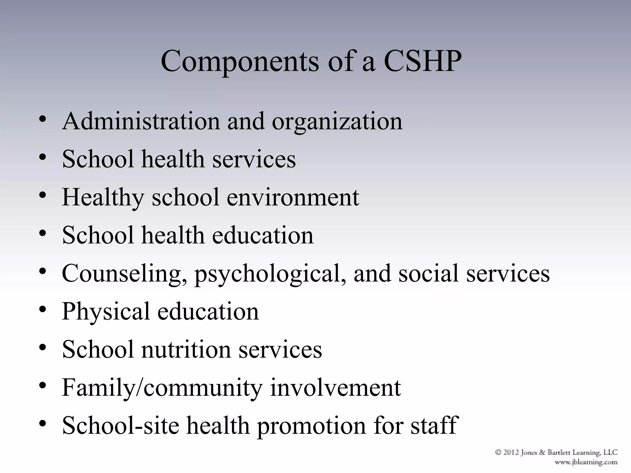 Components of a CSHP
•   Administration and organization
•   School health services
•   Healthy school environment
•   School health education
•   Counseling, psychological, and social services
•   Physical education
•   School nutrition services
•   Family/community involvement
•   School-site health promotion for staff
 