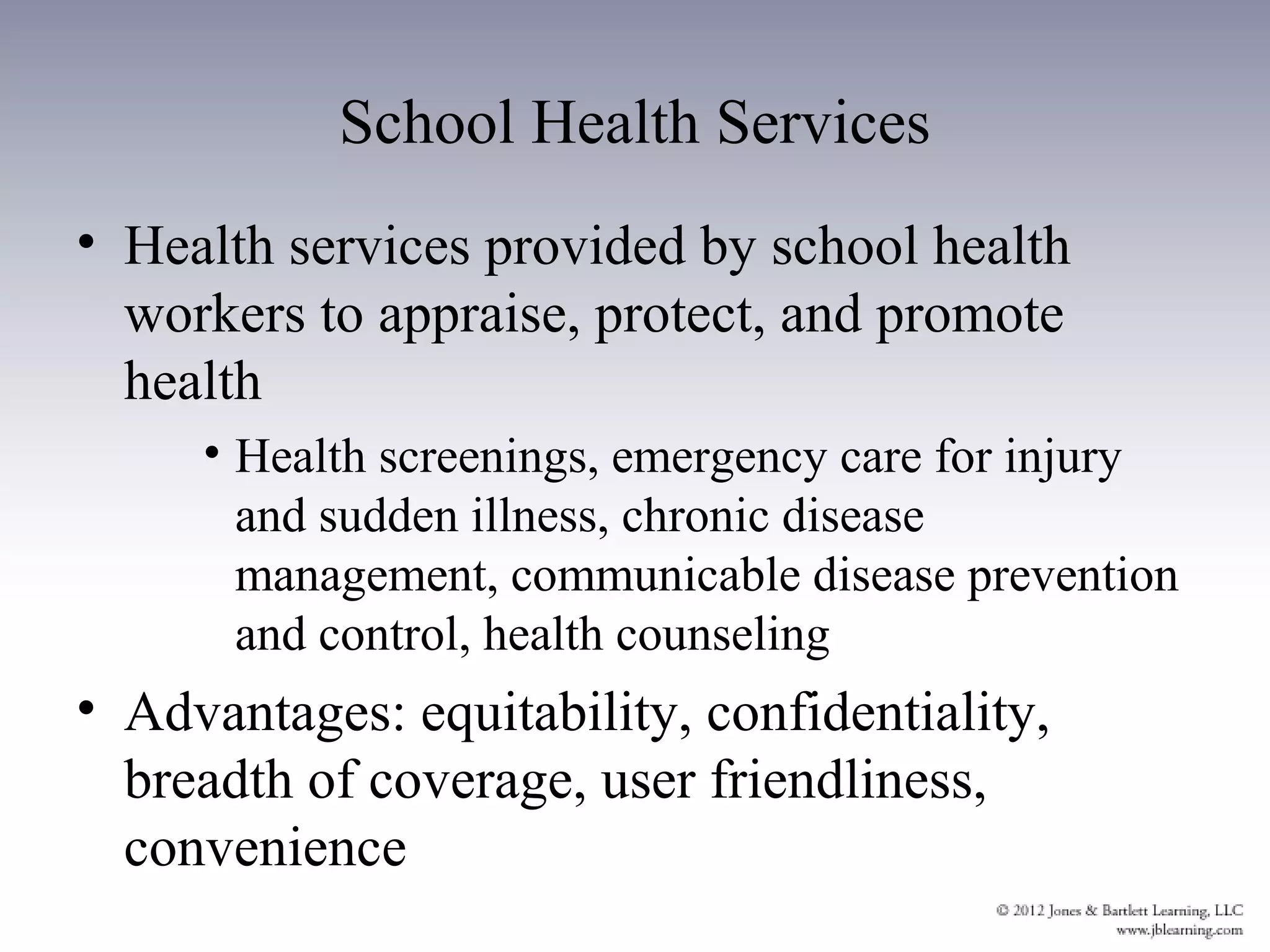 School Health Services
• Health services provided by school health
  workers to appraise, protect, and promote
  health
     • Health screenings, emergency care for injury
       and sudden illness, chronic disease
       management, communicable disease prevention
       and control, health counseling
• Advantages: equitability, confidentiality,
  breadth of coverage, user friendliness,
  convenience
 