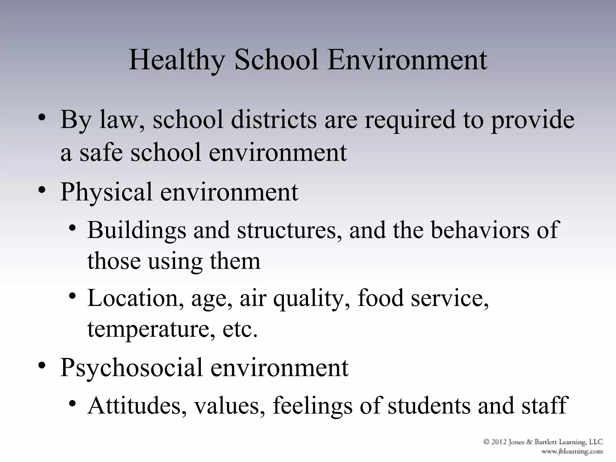 Healthy School Environment
• By law, school districts are required to provide
  a safe school environment
• Physical environment
  • Buildings and structures, and the behaviors of
    those using them
  • Location, age, air quality, food service,
    temperature, etc.
• Psychosocial environment
  • Attitudes, values, feelings of students and staff
 
