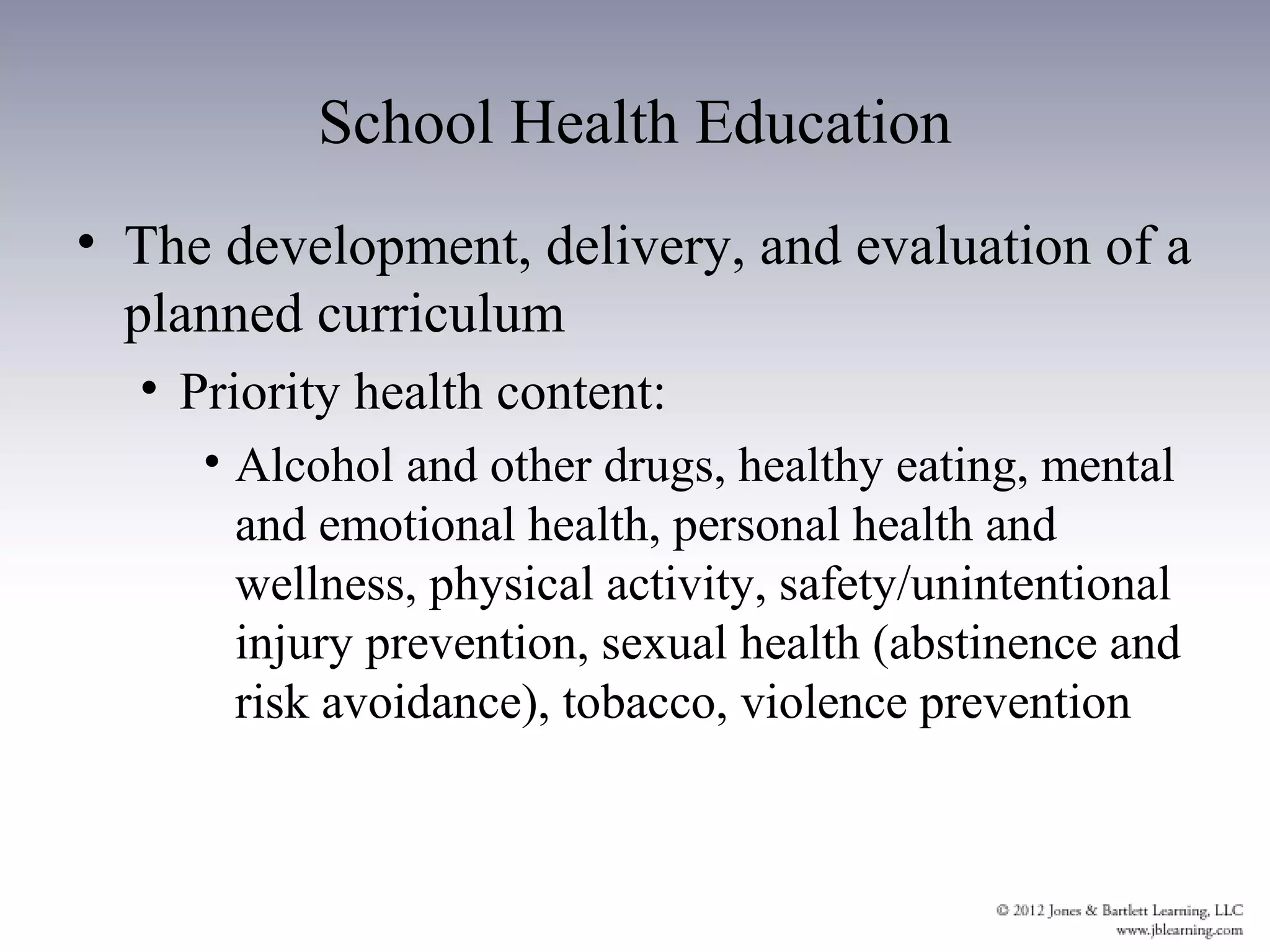 School Health Education
• The development, delivery, and evaluation of a
  planned curriculum
  • Priority health content:
     • Alcohol and other drugs, healthy eating, mental
       and emotional health, personal health and
       wellness, physical activity, safety/unintentional
       injury prevention, sexual health (abstinence and
       risk avoidance), tobacco, violence prevention
 