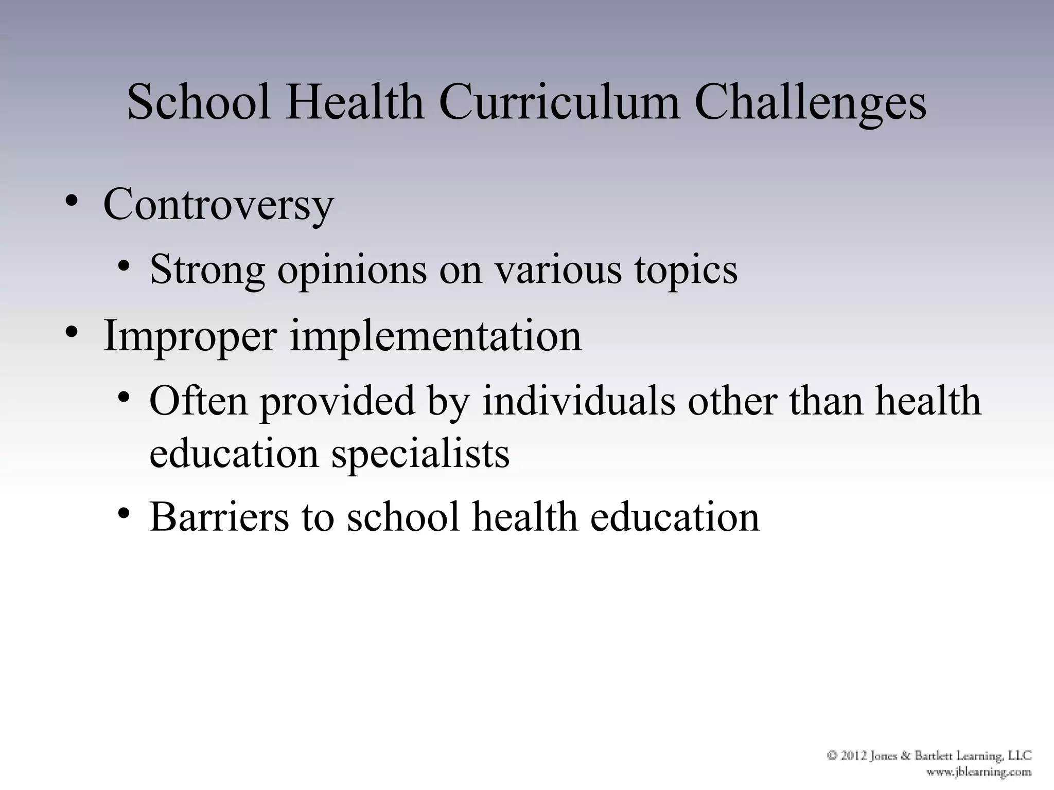 School Health Curriculum Challenges
• Controversy
  • Strong opinions on various topics
• Improper implementation
  • Often provided by individuals other than health
    education specialists
  • Barriers to school health education
 