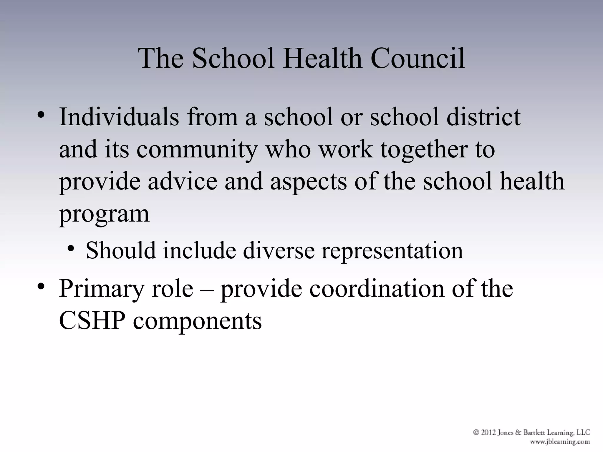 The School Health Council
• Individuals from a school or school district
  and its community who work together to
  provide advice and aspects of the school health
  program
  • Should include diverse representation
• Primary role – provide coordination of the
  CSHP components
 