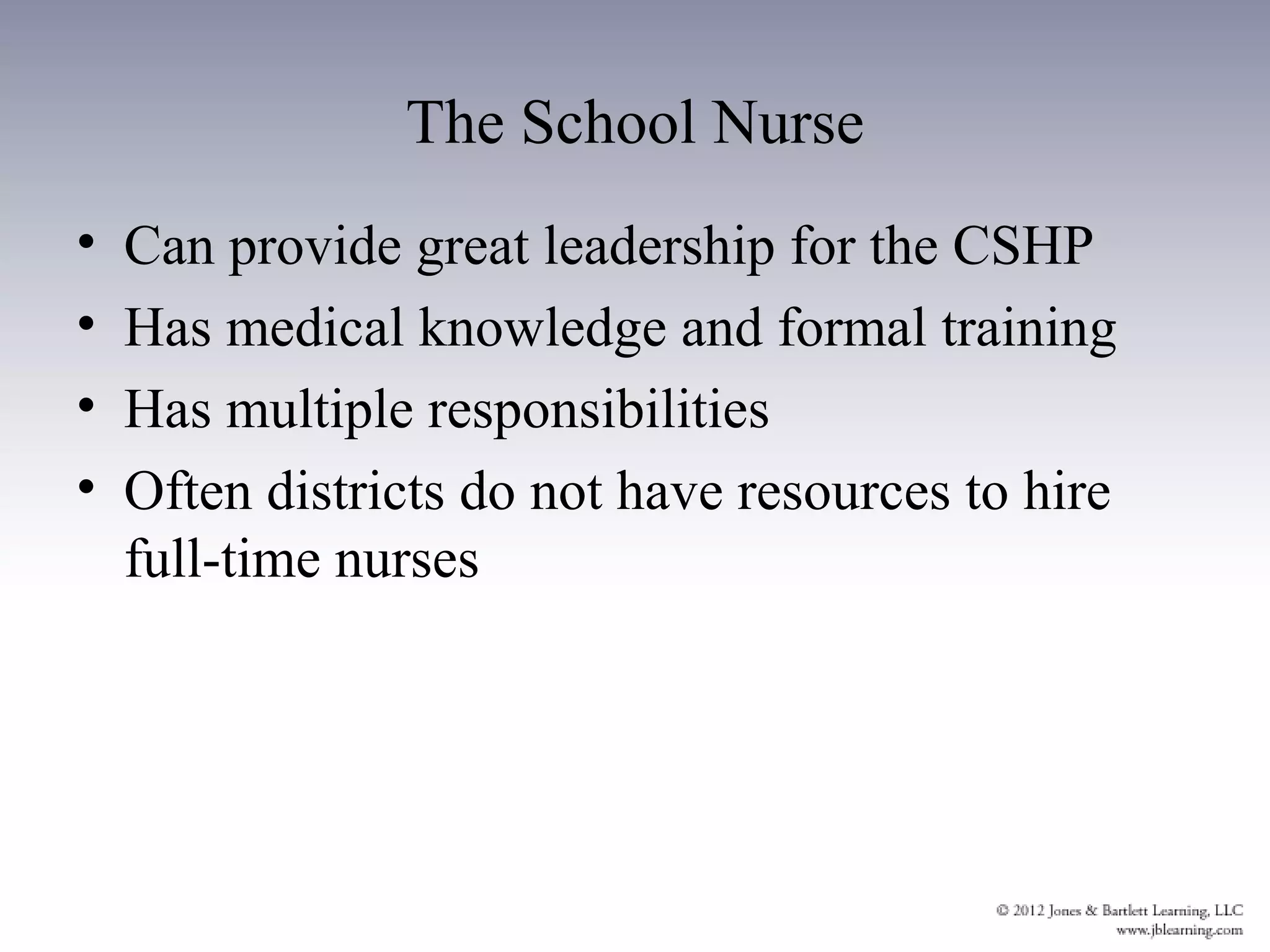 The School Nurse
•   Can provide great leadership for the CSHP
•   Has medical knowledge and formal training
•   Has multiple responsibilities
•   Often districts do not have resources to hire
    full-time nurses
 