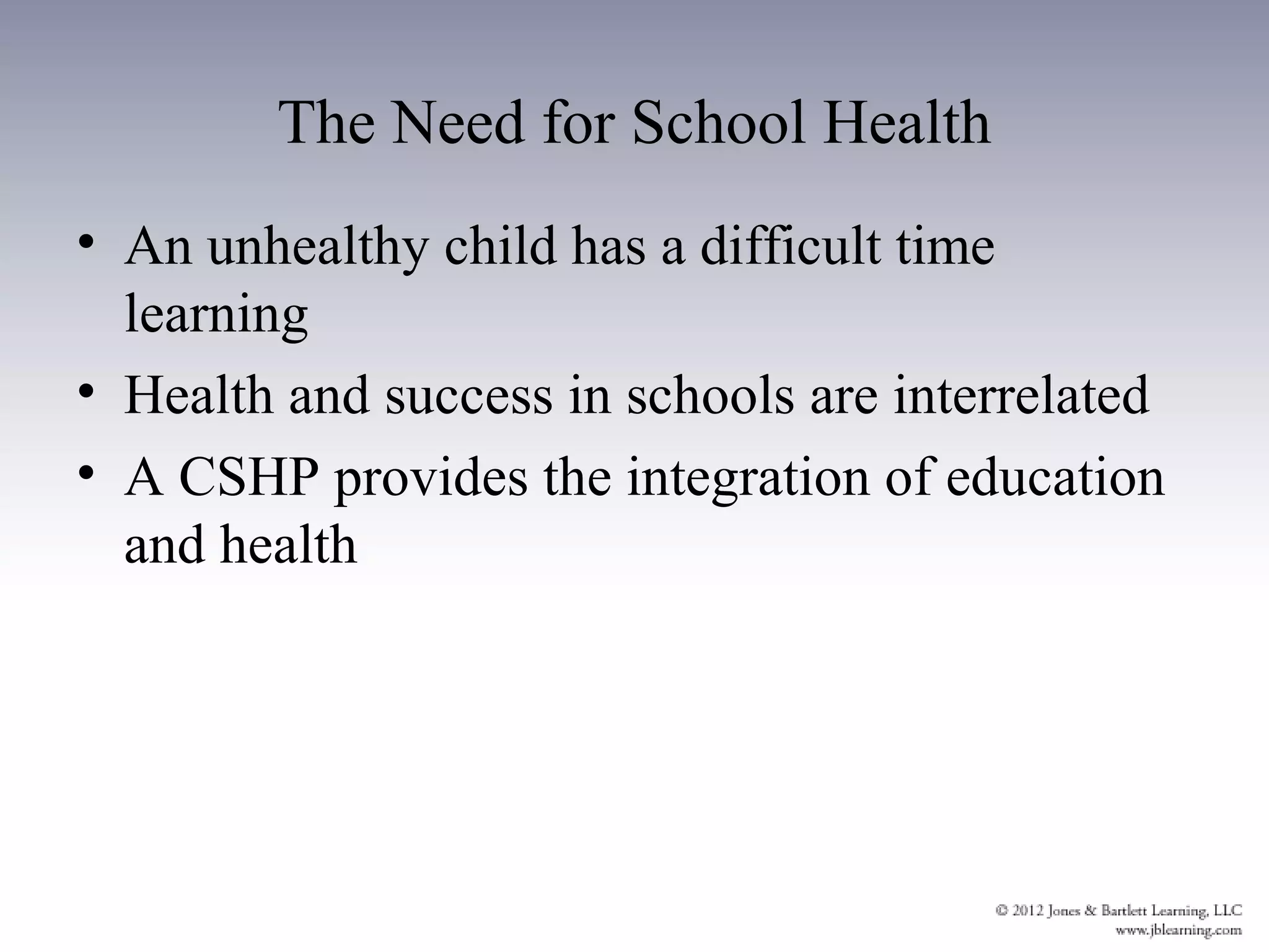 The Need for School Health
• An unhealthy child has a difficult time
  learning
• Health and success in schools are interrelated
• A CSHP provides the integration of education
  and health
 
