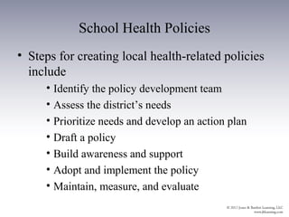 School Health Policies
• Steps for creating local health-related policies
  include
     • Identify the policy development team
     • Assess the district’s needs
     • Prioritize needs and develop an action plan
     • Draft a policy
     • Build awareness and support
     • Adopt and implement the policy
     • Maintain, measure, and evaluate
 