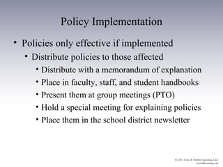 Policy Implementation
• Policies only effective if implemented
  • Distribute policies to those affected
     • Distribute with a memorandum of explanation
     • Place in faculty, staff, and student handbooks
     • Present them at group meetings (PTO)
     • Hold a special meeting for explaining policies
     • Place them in the school district newsletter
 