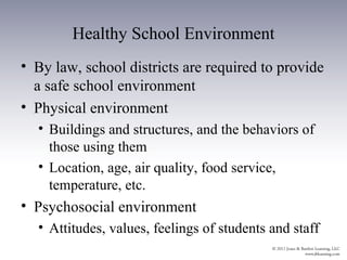 Healthy School Environment
• By law, school districts are required to provide
  a safe school environment
• Physical environment
  • Buildings and structures, and the behaviors of
    those using them
  • Location, age, air quality, food service,
    temperature, etc.
• Psychosocial environment
  • Attitudes, values, feelings of students and staff
 
