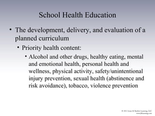 School Health Education
• The development, delivery, and evaluation of a
  planned curriculum
  • Priority health content:
     • Alcohol and other drugs, healthy eating, mental
       and emotional health, personal health and
       wellness, physical activity, safety/unintentional
       injury prevention, sexual health (abstinence and
       risk avoidance), tobacco, violence prevention
 