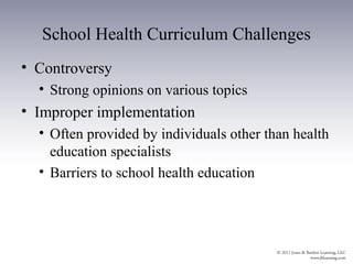 School Health Curriculum Challenges
• Controversy
  • Strong opinions on various topics
• Improper implementation
  • Often provided by individuals other than health
    education specialists
  • Barriers to school health education
 