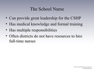 The School Nurse
•   Can provide great leadership for the CSHP
•   Has medical knowledge and formal training
•   Has multiple responsibilities
•   Often districts do not have resources to hire
    full-time nurses
 