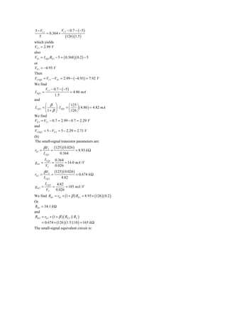 5 − VC1          V − 0.7 − ( −5 )
        = 0.364 + C1
   5               (126 )(1.5)
which yields
VC1 = 2.99 V
also
VE1 = I EQ1 RE1 − 5 = ( 0.368 )( 0.2 ) − 5
or
VE1 = −4.93 V
Then
VCEQ1 = VC1 − VE1 = 2.99 − ( −4.93) = 7.92 V
We find
         V − 0.7 − ( −5 )
I EQ 2 = C1                  = 4.86 mA
               1.5
and
         ⎛ β ⎞              ⎛ 125 ⎞
I CQ 2 = ⎜      ⎟ ⋅ I EQ1 = ⎜     ⎟ ( 4.86 ) = 4.82 mA
         ⎝ 1+ β ⎠           ⎝ 126 ⎠
We find
VE 2 = VC1 − 0.7 = 2.99 − 0.7 = 2.29 V
and
VCEQ 2 = 5 − VE 2 = 5 − 2.29 = 2.71 V
(b)
 The small-signal transistor parameters are:
         β VT          (125 )( 0.026 )
rπ 1 =            =                      = 8.93 k Ω
         I CQ1             0.364
          I CQ1        0.364
g m1 =             =         = 14.0 mA / V
          VT           0.026
         β VT          (125 )( 0.026 )
rπ 2 =             =                     = 0.674 k Ω
         I CQ 2             4.82
          I CQ 2         4.82
gm2 =              =          = 185 mA / V
           VT           0.026
We find Rib1 = rπ 1 + (1 + β ) RE1 = 8.93 + (126 )( 0.2 )
Or
Rib1 = 34.1 k Ω
and
Rib 2 = rπ 2 + (1 + β )( RE 2 RL )
      = 0.674 + (126 )(1.5 10 ) = 165 k Ω
The small-signal equivalent circuit is:
 