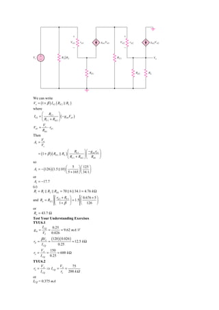 ϩ                                 ϩ
                                  V␲1    r␲1           gm1V␲1     V␲2     r␲2          gm2V␲2
                                    Ϫ                                 Ϫ


Vs     ϩ                 R1͉͉R2                                 RC1                        Vo
       Ϫ



                                                 RE1                            RE2   RL




We can write
Vo = (1 + β ) I b 2 ( RE 2 RL )
where
      ⎛ RC1 ⎞
Ib2 = ⎜             ⎟ ( − g m1Vπ 1 )
      ⎝ RC1 + Rib 2 ⎠
       V
Vπ 1 = s ⋅ rπ 1
       Rib1
Then
      V
Av = o
      Vs
                           ⎛ RC1 ⎞ ⎛ − g m1rπ 1 ⎞
     = (1 + β )( RE 2 RL ) ⎜             ⎟⎜       ⎟
                           ⎝ RC1 + Rib 2 ⎠ ⎝ Rib1 ⎠
so
                        ⎛ 5 ⎞ ⎛ 125 ⎞
 Av = − (126 )(1.5 10 ) ⎜         ⎟⎜       ⎟
                        ⎝ 5 + 165 ⎠ ⎝ 34.1 ⎠
or
 Av = −17.7
(c)
 Ri = R1 R2 Rib1 = 70 6 34.1 = 4.76 k Ω
               ⎛ r + RC1 ⎞        ⎛ 0.676 + 5 ⎞
and Ro = RE 2 ⎜ π 2       ⎟ = 1.5 ⎜           ⎟
               ⎝ 1+ β ⎠           ⎝ 126 ⎠
or
Ro = 43.7 Ω
Test Your Understanding Exercises
TYU6.1
      I CQ    0.25
 gm =      =        = 9.62 mA / V
      VT     0.026
       β VT       (120 )( 0.026 )
rπ =          =                     = 12.5 k Ω
       I CQ            0.25
       VA    150
ro =       =     = 600 k Ω
       I CQ 0.25
TYU6.2
    V          V     75
ro = A ⇒ I CQ = A =
    I CQ        ro 200 k Ω
or
ICQ = 0.375 mA
 
