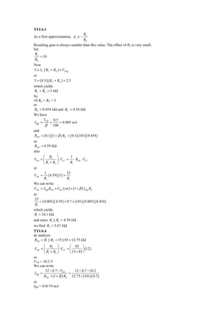 TYU6.3
                                 RC
As a first approximation, Av ≅ −
                                 RE
Resulting gain is always smaller than this value. The effect of RS is very small.
Set
 RC
    = 10
 RE
Now
5 ≅ I C ( RC + RE ) + VCEQ
or
5 = ( 0.5 )( RC + RE ) + 2.5
which yields
RC + RE = 5 k Ω
So
10 RE + RE = 5
or
RE = 0.454 k Ω and RC = 4.54 k Ω
We have
       I CQ 0.5
I BQ =     =      = 0.005 mA
        β 100
and
RTH = ( 0.1)(1 + β ) RE = ( 0.1)(101)( 0.454 )
or
RTH = 4.59 k Ω
also
      ⎛ R2 ⎞             1
VTH = ⎜         ⎟ ⋅ VCC = ⋅ RTH ⋅ VCC
      ⎝ R1 + R2 ⎠        R1
or
       1                  23
VTH =     ( 4.59 )( 5 ) =
      R1                  R1
We can write
VTH = I BQ RTH + VBE ( on ) + (1 + β ) I BQ RE
or
 23
    = ( 0.005 )( 4.59 ) + 0.7 + (101)( 0.005 )( 0.454 )
 R1
which yields
R1 = 24.1 k Ω
and since R1 R2 = 4.59 k Ω
we find R2 = 5.67 k Ω
TYU6.4
dc analysis
RTH = R1 R2 = 15 85 = 12.75 k Ω
       ⎛ R2 ⎞              ⎛ 85 ⎞
VTH = ⎜          ⎟ ⋅ VCC = ⎜         ⎟ (12 )
       ⎝ R1 + R2 ⎠         ⎝ 15 + 85 ⎠
or
VTH = 10.2 V
We can write
        12 − 0.7 − VTH         12 − 0.7 − 10.2
I BQ =                    =
       RTH + (1 + β ) RE 12.75 + (101)( 0.5 )
or
IBQ = 0.0174 mA
 