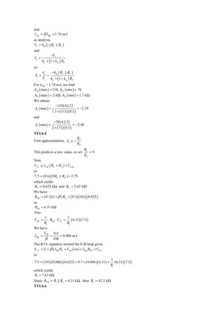 and
I CQ = β I BQ = 1.74 mA
ac analysis
Vo = h fe I b ( RC   RL )
and
               −Vs
Ib =
       hie + (1 + h fe ) RE
so
       Vo   −h fe ( RC RL )
Av =      =
       Vs hie + (1 + h fe ) RE
For ICQ = 1.74 mA, we find
h fe ( max ) = 110, h fe ( min ) = 70
 hie ( max ) = 2 k Ω, hie ( min ) = 1.1 k Ω
We obtain
                 −110 ( 4 2 )
Av ( max ) =                      = −2.59
               1.1 + (111)( 0.5 )
and
                 −70 ( 4 2 )
Av ( min ) =                      = −2.49
               2 + ( 71)( 0.5 )
TYU6.5
                                    RC
First approximation, Av ≅ −
                                    RE
                                         RC
This predicts a low value, so set           =9
                                         RE
Now
VCC ≅ I CQ ( RC + RE ) + VECQ
or
7.5 = ( 0.6 )( 9 RE + RE ) + 3.75
which yields
RE = 0.625 k Ω and RC = 5.62 k Ω
We have
RTH = ( 0.1)(1 + β ) RE = ( 0.1)(101)( 0.625 )
or
RTH = 6.31 k Ω
Also
        1                1
VTH = ⋅ RTH ⋅ VCC = ( 6.31)( 7.5 )
       R1                R1
We have
       I CQ 0.6
I BQ =     =        = 0.006 mA
        β 100
The KVL equation around the E-B loop gives
VCC = (1 + β ) I BQ RE + VEB ( on ) + I BQ RTH + VTH
or
                                                           1
7.5 = (101)( 0.006 )( 0.625 ) + 0.7 + ( 0.006 )( 6.31) +      ( 6.31)( 7.5)
                                                           R1
which yields
R1 = 7.41 k Ω
Since RTH = R1 R2 = 6.31 k Ω, then R2 = 42.5 k Ω
TYU6.6
 