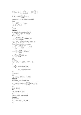 − β RC                   ⎛R ⎞
We have Av =                      = − ( 0.95 ) ⎜ C ⎟
                 rπ + (1 + β ) RE              ⎝ RE ⎠
                   ⎛ 2 ⎞
or Av = − ( 0.95 ) ⎜     ⎟ = −4.75
                   ⎝ 0.4 ⎠
Assume rπ = 1.2 k Ω from Example 4.6.
Then
      −β ( 2)
                      = −4.75
1.2 + (1 + β )( 0.4 )
or
β = 76
TYU6.7
dc analysis: By symmetry, VTH = 0
RTH = R1 R2 = 20 20 = 10 k Ω
We can write
        0 − 0.7 − ( −5 )
 I BQ =                  = 0.00672 mA
        10 + (126 )( 5 )
 I CQ = β I BQ = (125 )( 0.00672 ) = 0.84 mA
Small-signal transistor parameters:
     β VT (125 )( 0.026 )
rπ =      =                = 3.87 k Ω
     I CQ        0.84
       I CQ        0.84
gm =          =         = 32.3 mA / V
        VT        0.026
       VA    200
ro =       =     = 238 k Ω
       I CQ 0.84
(a)
We have
Vo = − g mVπ ( ro RC       RL ) and Vπ = Vs
so
       Vo
Av =          = − g m ( ro RC   RL )
       Vs
          = − ( 32.3)( 238 2.3 5 )
or
 Av = −50.5
(b)
 Ro = ro RC = 238 2.3 = 2.28 k Ω
TYU6.8
We find I CQ = 0.418 mA, then
                              ⎛ 121 ⎞
VCEQ = 5 − ( 0.418 )( 5.6 ) − ⎜     ⎟ ( 0.418 )( 0.6 )
                              ⎝ 120 ⎠
or
VCEQ = 2.41 V
So
ΔvCE = ( 2.41 − 0.5 ) × 2
or
ΔvCE = 3.82 V peak-to-peak
TYU6.9
dc load line
VCE ≅ (10 + 10 ) − I CQ ( RC + RE )
or
 