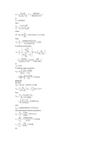 RB Rib             100 641
Vs′ =               ⋅ Vs =              ⋅ Vs
        RB Rib + RS        100 641 + 10
or
Vs′ = ( 0.896 ) Vs
Also
Vo
   =
       (1 + h fe ) R′
Vs′ hie + (1 + h fe ) R′
where
                      1
R ′ = RE       RL        = 10 10 83.3 = 4.72 k Ω
                     hoe
Then
        Vo ( 0.896 )(135 )( 4.72 )
Av =       =                       = 0.891
        Vs    4 + (135 )( 4.72 )
To find the current gain:
           ⎛          1     ⎞
           ⎜ RE             ⎟
      Io ⎜           hoe ⎟               ⎛ RB ⎞
                            ⎟(
 Ai = =                       1 + h fe ) ⎜          ⎟
       Ii ⎜       1                      ⎝ RB + Rib ⎠
           ⎜ RE
           ⎜          + RL ⎟⎟
           ⎝     hoe        ⎠
      ⎛ 10 83.3 ⎞               ⎛ 100 ⎞
    =⎜                   (135 ) ⎜             ⎟
      ⎝ 10 83.3 + 10 ⎟ ⎠        ⎝ 100 + 641 ⎠
or
 Ai = 8.59
To find the output resistance:
            1 hie + RS RB
Ro = RE
           hoe    1 + h fe
                     4 + 10 100
      = 10 83.3                 ⇒ 96.0 Ω
                         135
TYU6.11
We find
RTH = R1 R2 = 50 50 = 25 k Ω
      ⎛ R2 ⎞              ⎛1⎞
VTH = ⎜         ⎟ ⋅ VCC = ⎜ ⎟ ( 5 ) = 2.5 V
      ⎝ R1 + R2 ⎠         ⎝ 2⎠
Now
      V − VEB ( on ) − VTH
I BQ = CC
        RTH + (1 + β ) RE
            5 − 0.7 − 2.5
       =                   = 0.00793 mA
           25 + (101)( 2 )
and
I CQ = (100 )( 0.00793) = 0.793 mA
The small-signal transistor parameters:
     I CQ 0.793
gm =     =         = 30.5 mA / V
     VT     0.026
        β VT       (100 )( 0.026 )
rπ =           =                     = 3.28 k Ω
        I CQ           0.793
        VA    125
ro =        =      = 158 k Ω
        I CQ 0.793
(a)
 