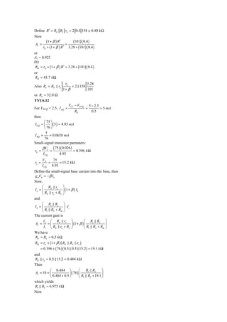 Define R ′ = RE RL ro = 2 0.5 158 ≅ 0.40 k Ω
Now
          (1 + β ) R′       (101)( 0.4 )
Av =                    =
       rπ + (1 + β ) R ′ 3.28 + (101)( 0.4 )
or
Av = 0.925
(b)
 Rib = rπ + (1 + β ) R ′ = 3.28 + (101)( 0.4 )
or
Rib = 43.7 k Ω
                      rπ          3.28
Also Ro = RE ro           = 2 158
                     1+ β         101
or Ro = 32.0 Ω
TYU6.12
                          VCC − VECQ       5 − 2.5
For VECQ = 2.5, I EQ =                 =           = 5 mA
                              RE             0.5
then
       ⎛ 75 ⎞
I CQ = ⎜ ⎟ ( 5 ) = 4.93 mA
       ⎝ 76 ⎠
         5
I BQ =     = 0.0658 mA
       76
Small-signal transistor parmaters:
      β VT ( 75 )( 0.026 )
rπ =       =               = 0.396 k Ω
      I CQ        4.93
       VA    75
ro =       =     = 15.2 k Ω
       I CQ 4.93
Define the small-signal base current into the base, then
g mVπ = − β I b
Now,
     ⎛ RE ro ⎞
Io = ⎜             ⎟ (1 + β ) I b
     ⎝ RE ro + RL ⎠
and
     ⎛ R1 R2 ⎞
Ib = ⎜                ⎟ ⋅ Ii
     ⎝ R1 R2 + Rib ⎠
The current gain is
      I     ⎛ RE ro ⎞                   ⎛ R1 R2 ⎞
AI = o = ⎜                   ⎟ (1 + β ) ⎜             ⎟
       I i ⎝ RE ro + RL ⎠               ⎝ R1 R2 + Rib ⎠
We have
RE = RL = 0.5 k Ω
Rib = rπ + (1 + β )( RE RL ro )
    = 0.396 + ( 76 )( 0.5 0.5 15.2 ) = 19.1 k Ω
and
RE ro = 0.5 15.2 = 0.484 k Ω
Then
           ⎛ 0.484 ⎞              ⎛ R1 R2        ⎞
 AI = 10 = ⎜             ⎟ ( 76 ) ⎜              ⎟
           ⎝ 0.484 + 0.5 ⎠        ⎝ R1 R2 + 19.1 ⎠
which yields
R1 R2 = 6.975 k Ω
Now
 