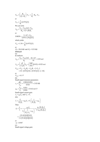 ⎛ R2 ⎞               1
VTH = ⎜         ⎟ ⋅ VCC = ⋅ RTH ⋅ VCC
      ⎝ R1 + R2 ⎠          R1
or
       1
VTH = ( 6.975 )( 5 )
       R1
We can write
      V − VEB ( on ) − VTH
I BQ = CC
         RTH + (1 + β ) RE
or
                   5 − 0.7 − VTH
0.0658 =
                6.975 + ( 76 )( 0.5 )
which yields
                    1
VTH = 1.34 =           ( 6.975)( 5 )
                    R1
or
 R1 = 26.0 k Ω and R2 = 9.53 k Ω
TYU6.13
(a)
dc analysis:
       V − VEB ( on ) 10 − 0.7
 I EQ = EE           =         = 0.93 mA
             RE          10
       ⎛ β ⎞           ⎛ 100 ⎞
I CQ = ⎜      ⎟ I EQ = ⎜     ⎟ ( 0.93) = 0.921 mA
       ⎝ 1+ β ⎠        ⎝ 101 ⎠
VECQ = VEE − I EQ RE − I CQ RC − ( −VCC )
         = 10 − ( 0.93)(10 ) − ( 0.921)( 5 ) − ( −10 )
or
VECQ = 6.1 V
(b)
Small-signal transistor parameters:
      β VT (100 )( 0.026 )
 rπ =      =               = 2.82 k Ω
      I CQ      0.921
         I CQ 0.921
gm =            =    = 35.42 mA / V
       VT     0.026
Small-signal current gain:
I o = g mVπ and Vπ = Vs
also
        Vs                ⎛ 1           ⎞
Ii =         + g mVπ = Vs ⎜
                          ⎜ R r + gm ⎟  ⎟
      RE rπ               ⎝ E π         ⎠
Then
      I            g mVπ           g m ( RE rπ )
 AI = o =                       =
       Ii      ⎛ 1            ⎞ 1 + g m ( RE rπ )
            Vπ ⎜         + gm ⎟
               ⎝ RE rπ        ⎠
           ( 35.42 ) (10 2.82 )
     =
         1 + ( 35.42 ) (10 2.82 )
or
 AI = 0.987
(c)
Small-signal voltage gain:
 