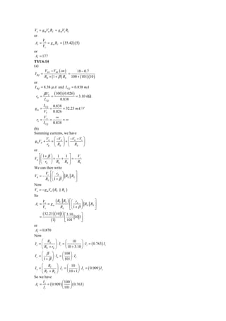 Vo = g mVπ RC = g mVs RC
or
       V
 Av = o = g m RC = ( 35.42 )( 5 )
       Vs
or
 Av = 177
TYU6.14
(a)
        V − VBE ( on )        10 − 0.7
 I BQ = EE              =
        RB + (1 + β ) RE 100 + (101)(10 )
or
I BQ = 8.38 μ A and I CQ = 0.838 mA
        β VT        (100 )( 0.026 )
 rπ =          =                       = 3.10 k Ω
        I CQ              0.838
        I CQ       0.838
gm =           =         = 32.23 mA / V
        VT         0.026
        VA     ∞
 ro =       =      =∞
        I CQ 0.838
(b)
Summing currents, we have
          V    ⎛ −V ⎞ ⎛ −V − Vs ⎞
 g mVπ + π = ⎜ π ⎟ + ⎜ π        ⎟
           rπ ⎝ RE ⎠ ⎝ RS ⎠
or
    ⎡⎛ 1 + β ⎞ 1       1 ⎤   V
Vπ ⎢⎜        ⎟+     + ⎥=− s
    ⎢⎝
    ⎣    rπ ⎠ RE RS ⎥    ⎦   RS
We can then write
         V ⎡⎛ r ⎞          ⎤
Vπ = − s ⎢⎜ π ⎟ RE RS ⎥
         RS ⎣⎝ 1 + β ⎠     ⎦
Now
Vo = − g mVπ ( RC RL )
So

Av =
       Vo
           = gm
                 ( RC RL ) ⎡⎛ rπ ⎞ R R ⎤
                           ⎢⎜       ⎟ E S⎥
       Vs            RS    ⎣⎝ 1 + β ⎠    ⎦
       ( 32.23) (10 1) ⎡ 3.10       ⎤
     =                  ⎢ 101 10 1⎥
             (1)        ⎣           ⎦
or
 Av = 0.870
Now
     ⎛ RE            ⎞        ⎛ 10 ⎞
Ie = ⎜               ⎟ ⋅ Ii = ⎜           ⎟ ⋅ I i = ( 0.763) I i
     ⎝ RE + rπ       ⎠        ⎝ 10 + 3.10 ⎠
     ⎛ β           ⎞        ⎛ 100 ⎞
Ic = ⎜             ⎟ ⋅ Ie = ⎜     ⎟ ⋅ Ie
     ⎝ 1+ β        ⎠        ⎝ 101 ⎠
     ⎛ RC ⎞             ⎛ 10 ⎞
Io = ⎜         ⎟ ⋅ Ic = ⎜         ⎟ ⋅ I c = ( 0.909 ) I c
     ⎝ RC + RL ⎠        ⎝ 10 + 1 ⎠
So we have
      I             ⎛ 100 ⎞
AI = o = ( 0.909 ) ⎜       ⎟ ( 0.763)
      Ii            ⎝ 101 ⎠
 