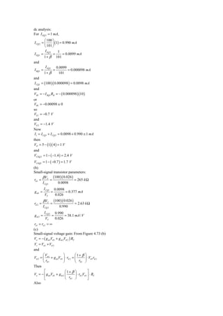 dc analysis:
For I EQ 2 = 1 mA,
         ⎛ 100 ⎞
I CQ 2 = ⎜      ⎟ (1) = 0.990 mA
         ⎝ 101 ⎠
         I EQ 2     1
I EQ1 =         =       = 0.0099 mA
        1 + β 101
and
          I EQ1 0.0099
I BQ1 =         =           = 0.000098 mA
        1+ β         101
and
I CQ1 = (100 )( 0.000098 ) = 0.0098 mA
and
VB1 = − I BQ1 RB = − ( 0.000098 )(10 )
or
VB1 = −0.00098 ≅ 0
so
VE1 = −0.7 V
and
VE 2 = −1.4 V
Now
 I1 = I CQ1 + I CQ 2 = 0.0098 + 0.990 ≅ 1 mA
then
VO = 5 − (1)( 4 ) = 1 V
and
VCEQ 2 = 1 − ( −1.4 ) = 2.4 V
VCEQ1 = 1 − ( −0.7 ) = 1.7 V
(b)
Small-signal transistor parameters:
        β VT (100 )( 0.026 )
 rπ 1 =       =              = 265 k Ω
        I CQ1   0.0098
         I CQ1         0.0098
g m1 =             =          = 0.377 mA
          VT           0.026
         β VT          (100 )( 0.026 )
rπ 2 =             =                     = 2.63 k Ω
         I CQ 2            0.990
          I CQ 2        0.990
gm2 =              =          = 38.1 mA / V
           VT           0.026
 ro1 = ro 2 = ∞
(c)
Small-signal voltage gain: From Figure 4.73 (b)
Vo = − ( g m1Vπ 1 + g m 2Vπ 2 ) RC
Vs = Vπ 1 + Vπ 2
and
        ⎛V               ⎞         ⎛1+ β ⎞
Vπ 2 = ⎜ π 1 + g m1Vπ 1 ⎟ ⋅ rπ 2 = ⎜      ⎟ ⋅ Vπ 1rπ 2
        ⎝ rπ 1           ⎠         ⎝ rπ 1 ⎠
Then
       ⎡                  ⎛1+ β          ⎞            ⎤
Vo = − ⎢ g m1Vπ 1 + g m 2 ⎜              ⎟ ⋅ rπ 2Vπ 1 ⎥ ⋅ RC
       ⎣                  ⎝ rπ 1         ⎠            ⎦
Also
 
