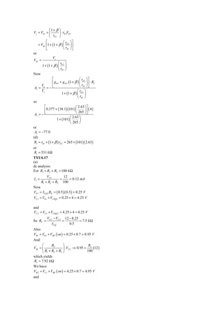 ⎛1+ β      ⎞
Vs = Vπ 1 + ⎜          ⎟ ⋅ rπ 2Vπ 1
            ⎝ rπ 1     ⎠
            ⎡             ⎛ r ⎞⎤
     = Vπ 1 ⎢1 + (1 + β ) ⎜ π 2 ⎟ ⎥
            ⎣             ⎝ rπ 1 ⎠ ⎦
or
                 Vs
Vπ 1 =
                      ⎛r ⎞
         1 + (1 + β ) ⎜ π 2 ⎟
                      ⎝ rπ 1 ⎠
Now
                ⎡                       ⎛ rπ 2 ⎞ ⎤
                ⎢ g m1 + g m 2 (1 + β ) ⎜ ⎟ ⎥ ⋅ RC
                                        ⎝ rπ 1 ⎠ ⎦
 Av = o = − ⎣
      V
      Vs                              ⎛r ⎞
                         1 + (1 + β ) ⎜ π 2 ⎟
                                      ⎝ rπ 1 ⎠
so
          ⎡                         ⎛ 2.63 ⎞ ⎤
          ⎢ 0.377 + ( 38.1)(101) ⎜ 265 ⎟ ⎥ ( 4 )
                                    ⎝         ⎠⎦
 Av = − ⎣
                                ⎛ 2.63 ⎞
                    1 + (101) ⎜         ⎟
                                ⎝ 265 ⎠
or
 Av = −77.0
(d)
 Ri = rπ 1 + (1 + β ) rπ 2 = 265 + (101)( 2.63)
or
 Ri = 531 k Ω
TYU6.17
(a)
dc analysis:
For R1 + R2 + R3 = 100 k Ω
           VCC       12
I1 =               =    = 0.12 mA
       R1 + R2 + R3 100
Now
VE1 = I CQ 2 RE = ( 0.5 )( 0.5 ) = 0.25 V
VC1 = VE1 + VCEQ1 = 0.25 + 4 = 4.25 V

and
VC 2 = VC1 + VCEQ 2 = 4.25 + 4 = 8.25 V
             VCC − VC 2 12 − 8.25
So RC =                =          = 7.5 k Ω
                I CQ       0.5
Also
VB1 = VE1 + VBE ( on ) = 0.25 + 0.7 = 0.95 V
And
       ⎛      R3       ⎞                 R3
VB1 = ⎜                ⎟ ⋅ VCC ⇒ 0.95 =     (12 )
       ⎝ R1 + R2 + R3 ⎠                 100
which yields
R3 = 7.92 k Ω
We have
VB 2 = VC1 + VBE ( on ) = 4.25 + 0.7 = 4.95 V
and
 