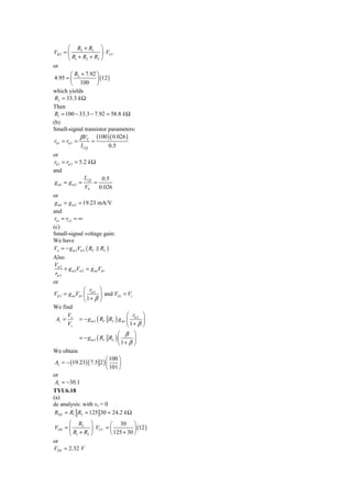 ⎛ R2 + R3 ⎞
VB 2 = ⎜                 ⎟ ⋅ VCC
         ⎝ R1 + R2 + R3 ⎠
or
           ⎛ R + 7.92 ⎞
 4.95 = ⎜ 2           ⎟ (12 )
           ⎝ 100 ⎠
which yields
 R2 = 33.3 k Ω
Then
 R1 = 100 − 33.3 − 7.92 = 58.8 k Ω
(b)
Small-signal transistor parameters:
               βV     (100 )( 0.026 )
 rπ 1 = rπ 2 = T =
               I CQ           0.5
or
 rπ 1 = rπ 2 = 5.2 k Ω
and
                 I CQ    0.5
 g m1 = g m 2 =       =
                 VT     0.026
or
 g m1 = g m 2 = 19.23 mA/V
and
 ro1 = ro 2 = ∞
(c)
Small-signal voltage gain:
We have
Vo = − g m 2Vπ 2 ( RC RL )
Also
 Vπ 2
      + g m 2Vπ 2 = g m1Vπ 1
 rπ 2
or
                 ⎛ r ⎞
Vπ 2 = g m1Vπ 1 ⎜ π 2 ⎟ and Vπ 1 = Vs
                 ⎝ 1+ β ⎠
We find
       V                              ⎛ r ⎞
  Av = o = − g m 2 ( RC RL ) g m1 ⎜ π 2 ⎟
       Vs                             ⎝1+ β ⎠
                                  ⎛ β ⎞
              = − g m 2 ( RC RL ) ⎜      ⎟
                                  ⎝ 1+ β ⎠
We obtain
                             ⎛ 100 ⎞
 Av = − (19.23) ( 7.5 2 ) ⎜        ⎟
                             ⎝ 101 ⎠
or
 Av = −30.1
TYU6.18
(a)
dc analysis: with vs = 0
 RTH = R1 R2 = 125 30 = 24.2 k Ω
      ⎛ R2 ⎞              ⎛ 30 ⎞
VTH = ⎜         ⎟ ⋅ VCC = ⎜          ⎟ (12 )
      ⎝ R1 + R2 ⎠         ⎝ 125 + 30 ⎠
or
VTH = 2.32 V
 