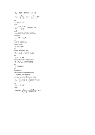 RTH = R1 R2 = 53.8 10 = 8.43 k Ω
        ⎛ R2 ⎞              ⎛ 10 ⎞
VTH = ⎜           ⎟ ⋅ VCC = ⎜           ⎟ (5)
        ⎝ R1 + R2 ⎠         ⎝ 53.8 + 10 ⎠
or
VTH = 0.7837 V
Now
       0.7837 − 0.7
I BQ =                 = 0.00993 mA
            8.43
and
I CQ = (100 )( 0.00993) = 0.993 mA
We have
VCEQ = VCC − I CQ RC
or
2.5 = 5 − ( 0.993) RC
which yields
 RC = 2.52 k Ω
(b)
Power dissipated in RC:
PRC = I CQ RC = ( 0.993) ( 2.52 )
        2                 2


or
PRC = 2.48 mW
Power dissipated in transistor:
PQ ≅ I CQVCEQ = ( 0.993)( 2.5 )
or
PQ = 2.48 mW
(c)
ac analysis:
Maximum ac collector current:
ic = ( 0.993) cos ω t ( mA )
average ac power dissipated in RC:
       1              1
 pRC = ( 0.993) RC = ( 0.993) ( 2.52 )
                 2              2

       2               2
or
 pRC = 1.24 mW
Now
              pRC        1.24
Fraction =          =              = 0.25
            PRC + PQ 2.48 + 2.48
 