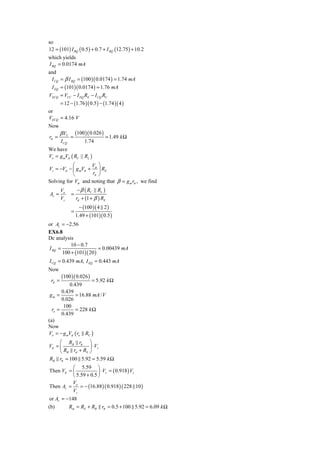 so
12 = (101) I BQ ( 0.5 ) + 0.7 + I BQ (12.75 ) + 10.2
which yields
I BQ = 0.0174 mA
and
 I CQ = β I BQ = (100 )( 0.0174 ) = 1.74 mA
 I EQ = (101)( 0.0174 ) = 1.76 mA
VECQ = VCC − I EQ RE − I CQ RC
      = 12 − (1.76 )( 0.5 ) − (1.74 )( 4 )
or
VECQ = 4.16 V
Now
        β VT       (100 )( 0.026 )
rπ =           =                     = 1.49 k Ω
        I CQ           1.74
We have
Vo = g mVπ ( RC || RL )
           ⎛        V ⎞
Vs = −Vπ − ⎜ g mVπ + π ⎟ RE
           ⎝         rπ ⎠
Solving for Vπ and noting that β = g m rπ , we find
        Vo         − β ( RC   RL )
Av =           =
        Vs         rπ + (1 + β ) RE
                     − (100 )( 4 2 )
               =
                   1.49 + (101)( 0.5 )
or Av = −2.56
EX6.8
Dc analysis
           10 − 0.7
I BQ =                   = 0.00439 mA
       100 + (101)( 20 )
I CQ = 0.439 mA, I EQ = 0.443 mA
Now
        (100 )( 0.026 )
 rπ =                = 5.92 k Ω
           0.439
       0.439
 gm =         = 16.88 mA / V
       0.026
        100
  ro =        = 228 k Ω
       0.439
(a)
Now
Vo = − g mVπ ( ro RC )
     ⎛ RB rπ ⎞
Vπ = ⎜            ⎟ ⋅ Vs
     ⎝ RB rπ + RS ⎠
RB rπ = 100 5.92 = 5.59 k Ω
          ⎛ 5.59 ⎞
Then Vπ = ⎜            ⎟ ⋅ Vs = ( 0.918 ) Vs
          ⎝ 5.59 + 0.5 ⎠
          V
Then Av = o = − (16.88 ) ( 0.918 ) ( 228 10 )
          Vs
or Av = −148
(b)      Rin = RS + RB rπ = 0.5 + 100 5.92 = 6.09 k Ω
 