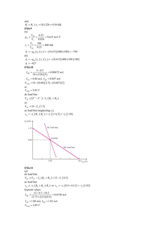 and
 Ro = RC ro = 10 228 = 9.58 k Ω
EX6.9
(a)
      I CQ    0.25
 gm =      =       = 9.615 mA / V
      VT     0.026
       VA    100
ro =       =     = 400 k Ω
       I CQ 0.25
 Av = − g m ( ro rc ) = − ( 9.615 )( 400 100 ) = −769
(b)
 Av = − g m ( ro rc rL ) = − ( 9.615 )( 400 100 100 )
 Av = −427
EX6.10
             5 − 0.7
  I BQ =                  = 0.00672 mA
         10 + (126 )( 5 )
 I CQ = 0.84 mA, I EQ = 0.847 mA
VCEQ = 10 − ( 0.84 )( 2.3) − ( 0.847 )( 5 )
or
VCEQ = 3.83 V
dc load line
VCE ≅ (V + − V − ) − I C ( RC + RE )
or
VCE = 10 − I C ( 7.3)
ac load line (neglecting ro)
vce = −ic ( RC RL ) = −ic ( 2.3 5 ) = −ic (1.58 )

IC (mA)


   1.37                 AC load line



                            Q-point
   0.84


                                          DC load line




                         3.83                            10 V
                                                            CE (V)


EX6.11
(a)
dc load line
VEC ≅ VCC − I C ( RC + RE ) = 12 − I C ( 4.5 )
ac load line
vec ≅ −ic ( RE + RC     RL ) or vec = −ic ( 0.5 + 4 2 ) = −ic (1.83)
Q-point values
         12 − 0.7 − 10.2
I BQ =                      = 0.0150 mA
       12.75 + (121)( 0.5 )
I CQ = 1.80 mA, I EQ = 1.82 mA
VECQ = 3.89 V
 