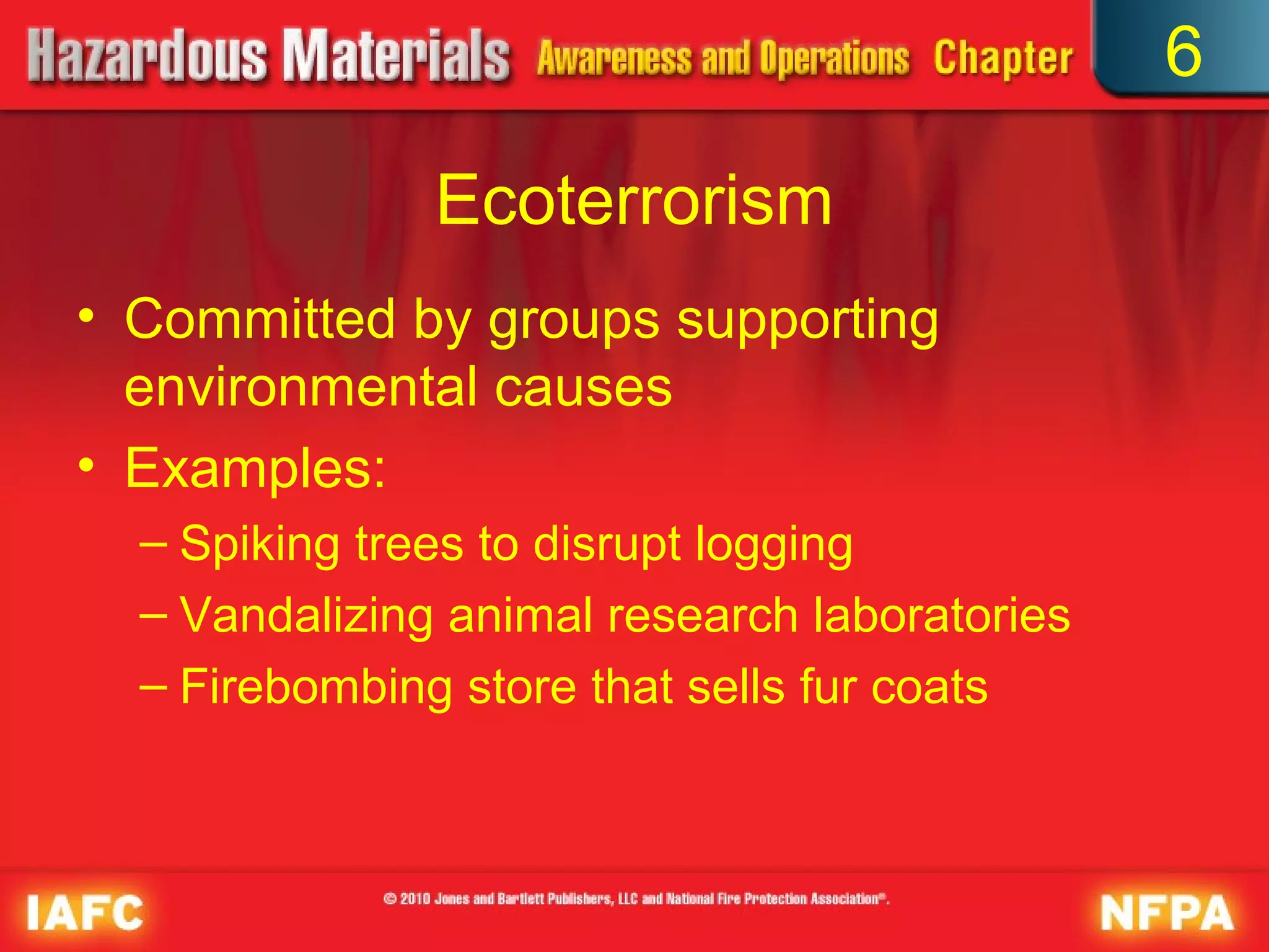 6

               Ecoterrorism
• Committed by groups supporting
  environmental causes
• Examples:
  – Spiking trees to disrupt logging
  – Vandalizing animal research laboratories
  – Firebombing store that sells fur coats
 