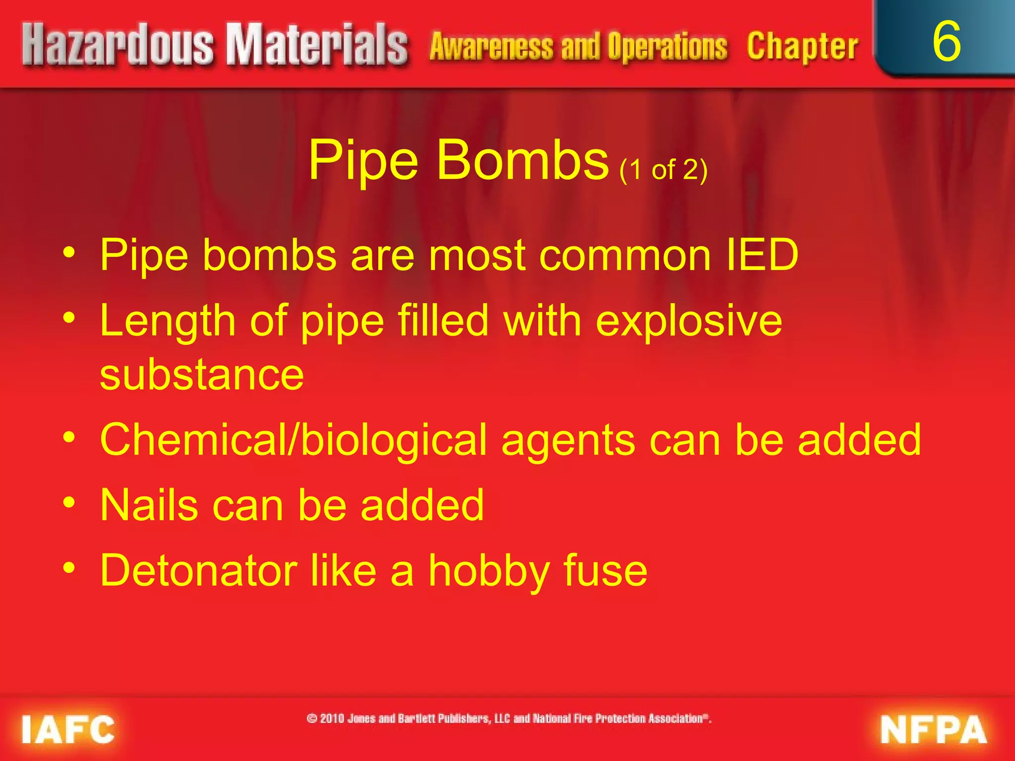 6

           Pipe Bombs (1 of 2)
• Pipe bombs are most common IED
• Length of pipe filled with explosive
  substance
• Chemical/biological agents can be added
• Nails can be added
• Detonator like a hobby fuse
 