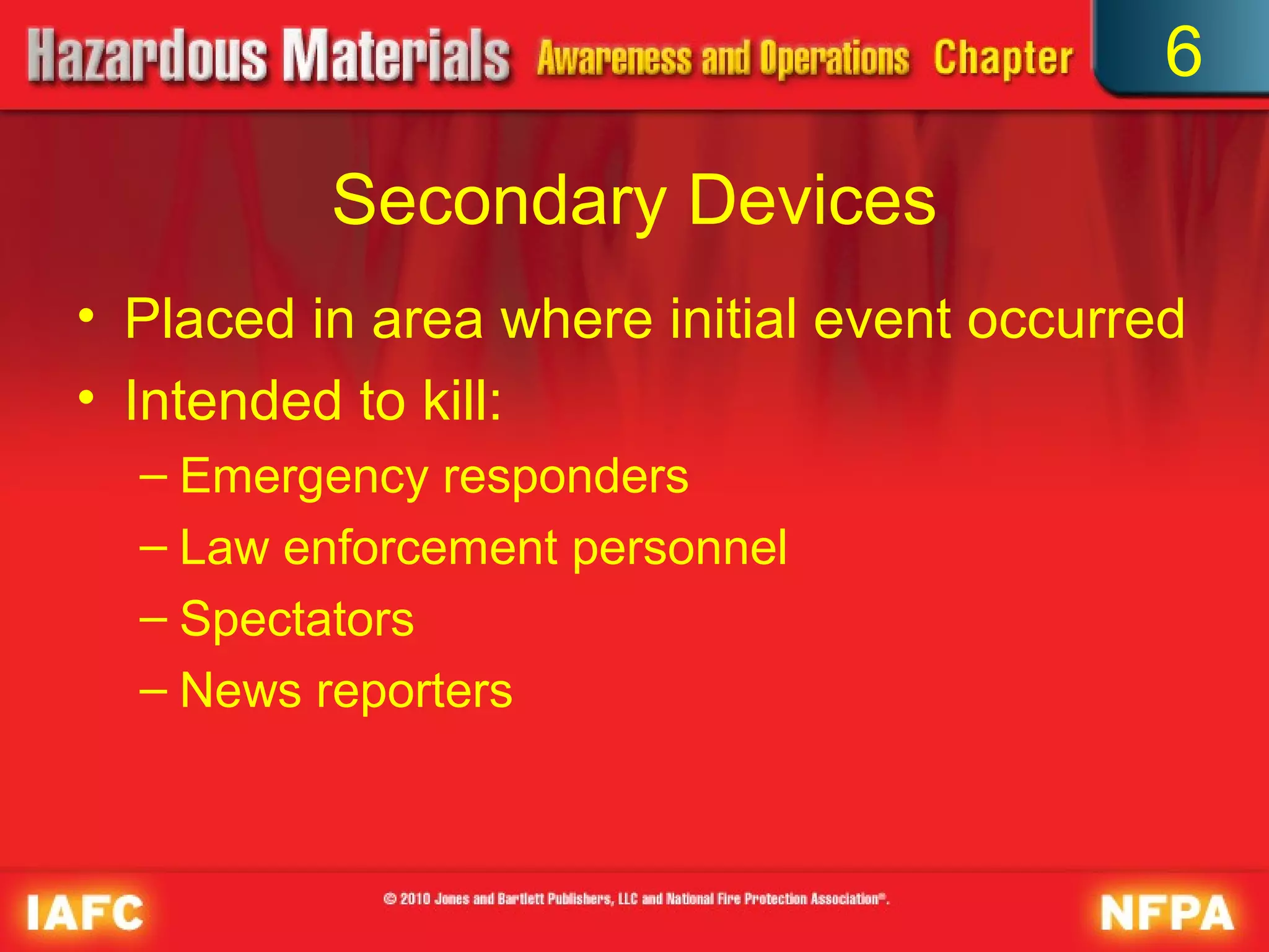 6

          Secondary Devices
• Placed in area where initial event occurred
• Intended to kill:
  – Emergency responders
  – Law enforcement personnel
  – Spectators
  – News reporters
 