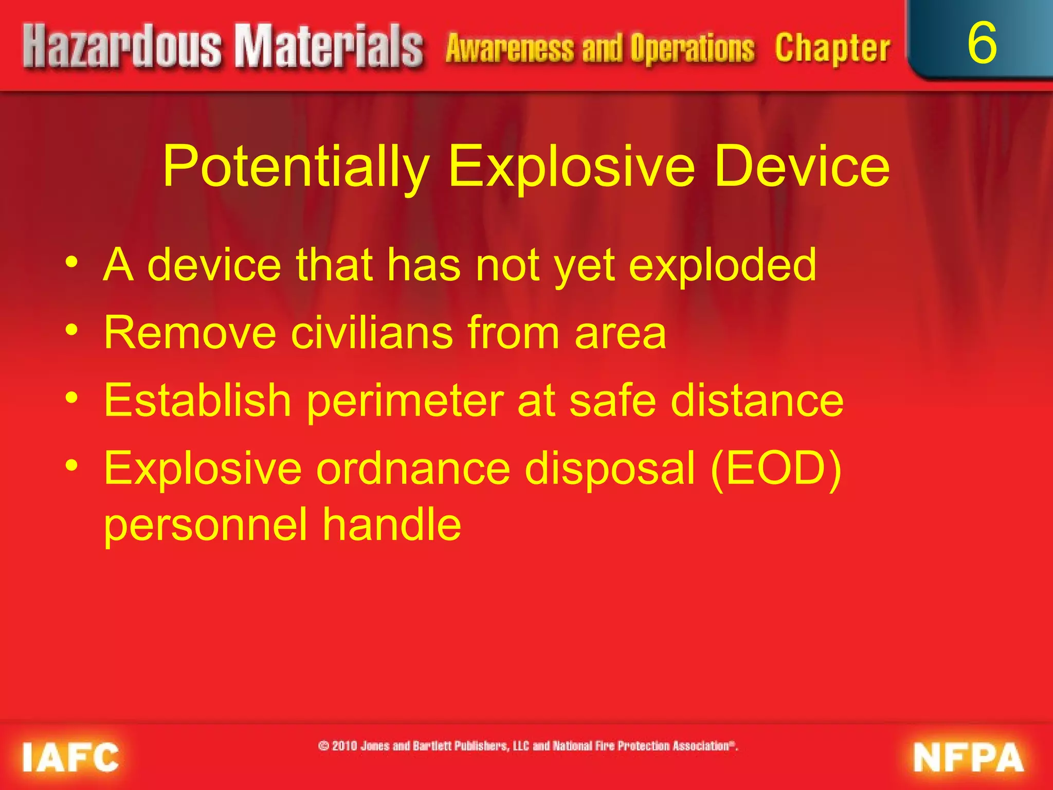 6

      Potentially Explosive Device
•   A device that has not yet exploded
•   Remove civilians from area
•   Establish perimeter at safe distance
•   Explosive ordnance disposal (EOD)
    personnel handle
 