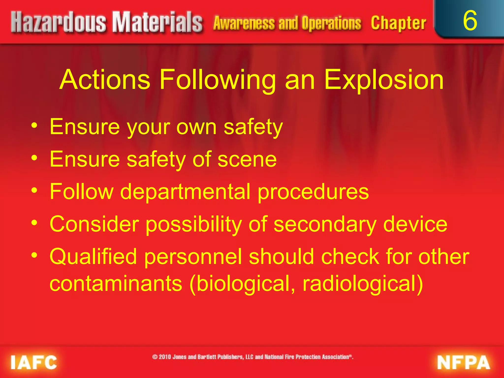 6

     Actions Following an Explosion
•   Ensure your own safety
•   Ensure safety of scene
•   Follow departmental procedures
•   Consider possibility of secondary device
•   Qualified personnel should check for other
    contaminants (biological, radiological)
 