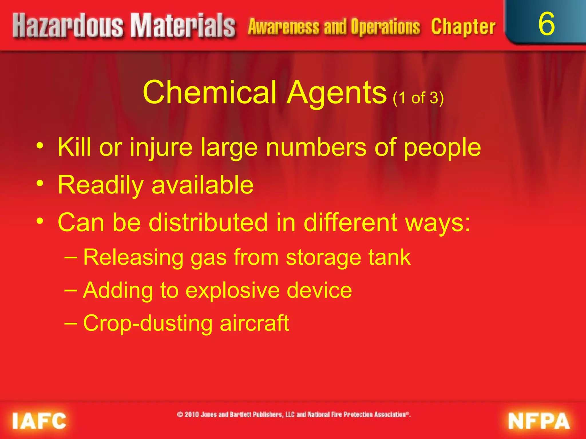 6

         Chemical Agents (1 of 3)
• Kill or injure large numbers of people
• Readily available
• Can be distributed in different ways:
  – Releasing gas from storage tank
  – Adding to explosive device
  – Crop-dusting aircraft
 