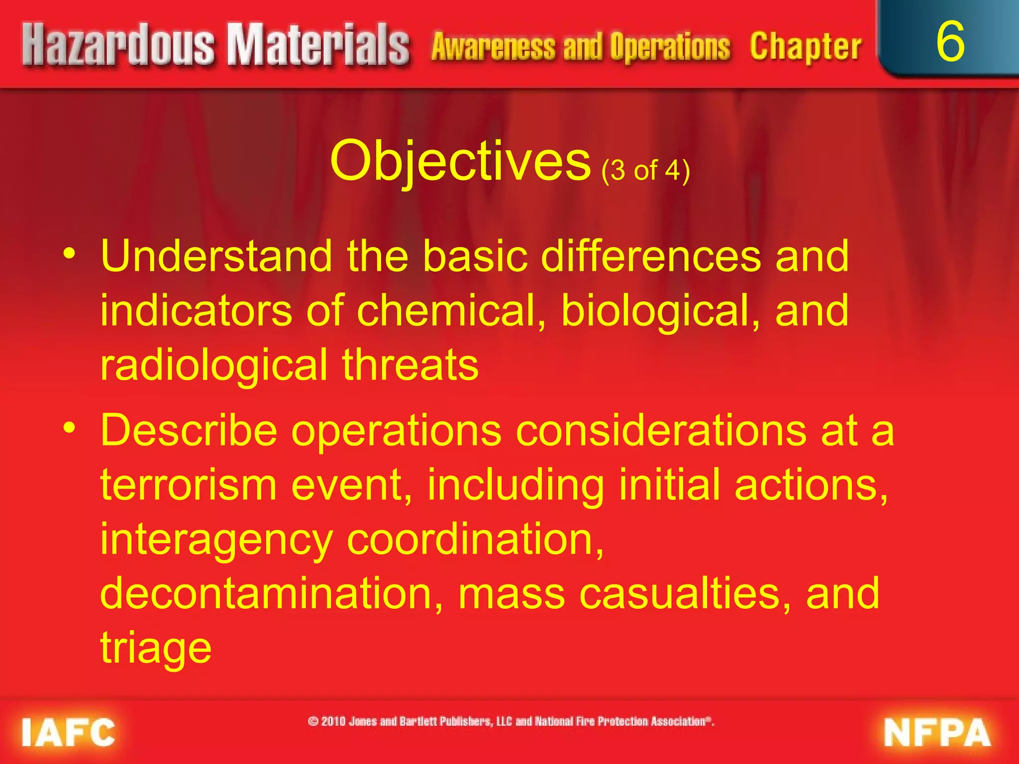 6

              Objectives (3 of 4)
• Understand the basic differences and
  indicators of chemical, biological, and
  radiological threats
• Describe operations considerations at a
  terrorism event, including initial actions,
  interagency coordination,
  decontamination, mass casualties, and
  triage
 
