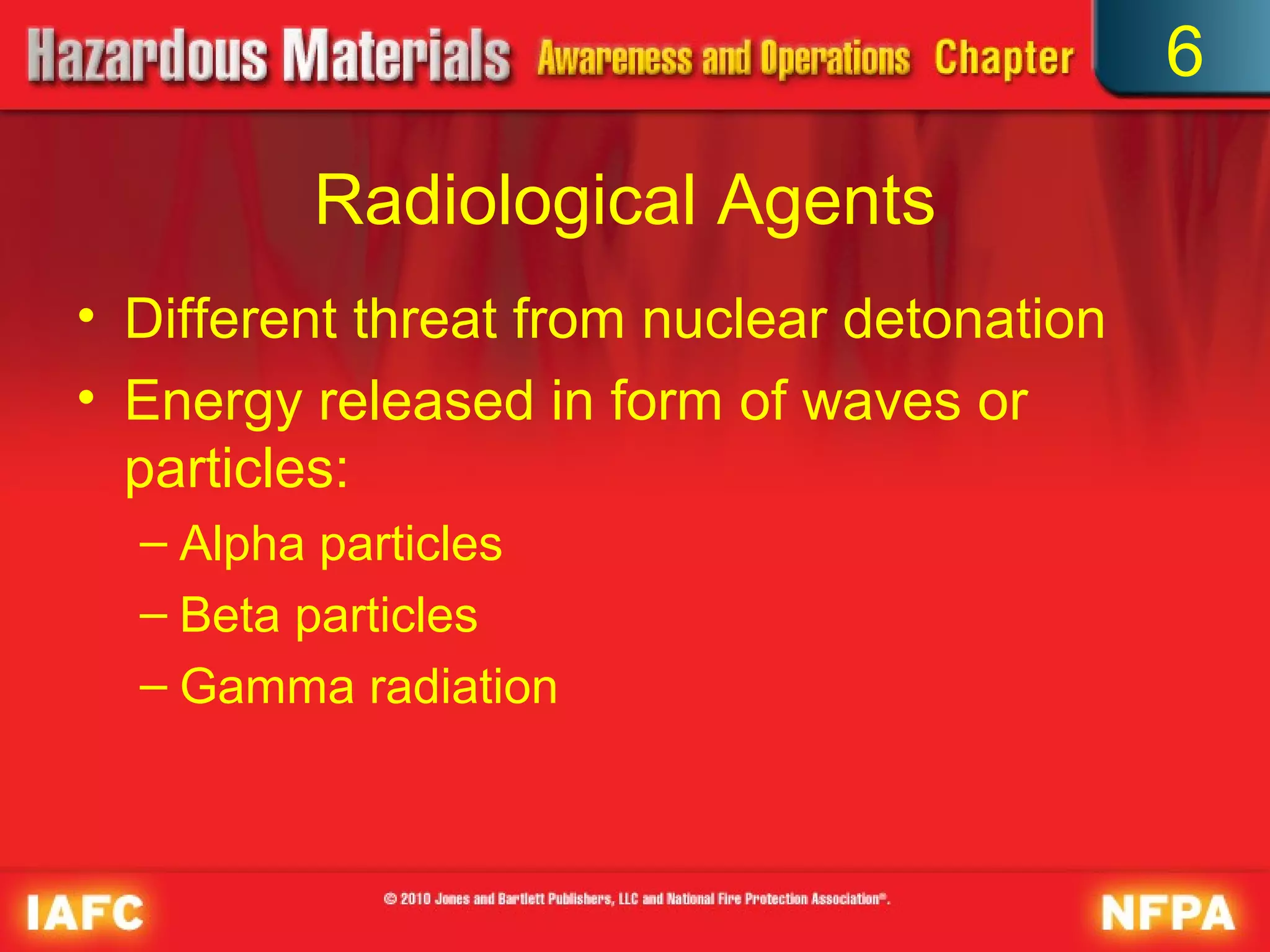 6

         Radiological Agents
• Different threat from nuclear detonation
• Energy released in form of waves or
  particles:
  – Alpha particles
  – Beta particles
  – Gamma radiation
 