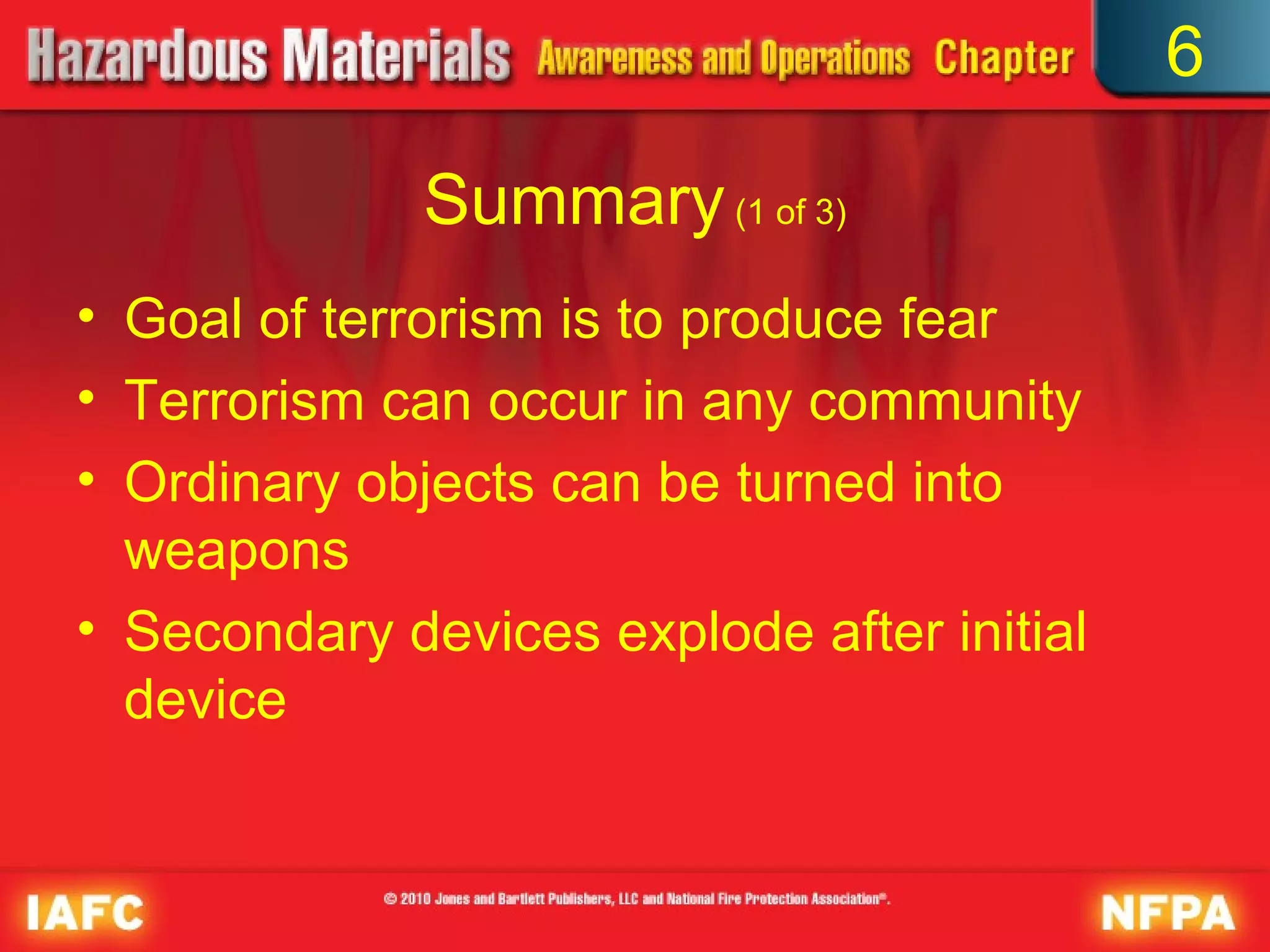 6

              Summary (1 of 3)
• Goal of terrorism is to produce fear
• Terrorism can occur in any community
• Ordinary objects can be turned into
  weapons
• Secondary devices explode after initial
  device
 