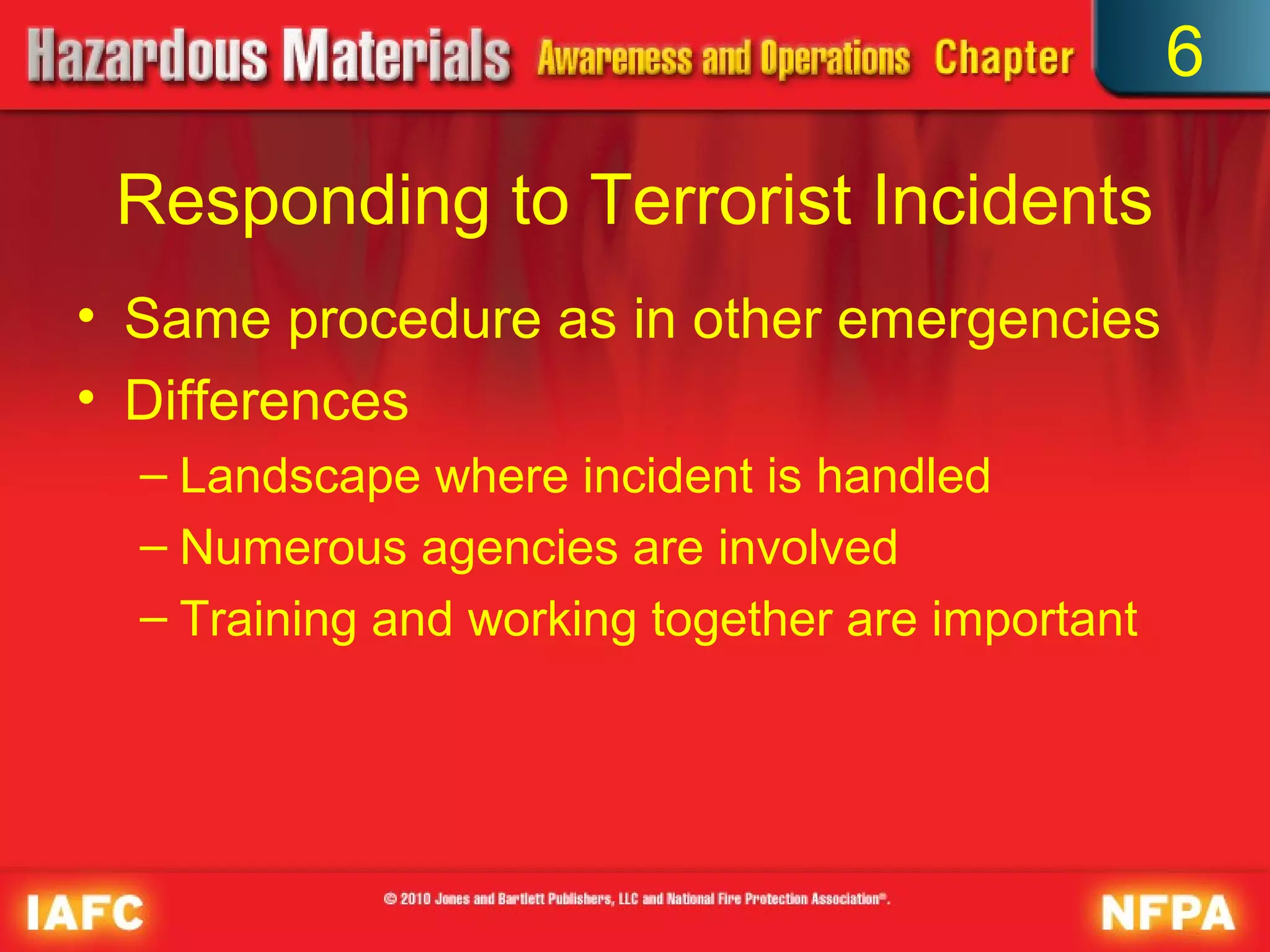 6

 Responding to Terrorist Incidents
• Same procedure as in other emergencies
• Differences
  – Landscape where incident is handled
  – Numerous agencies are involved
  – Training and working together are important
 